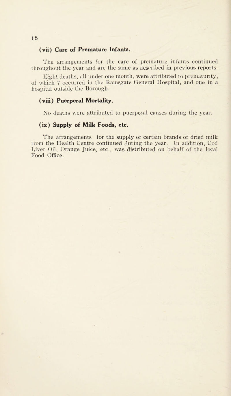 (vii) Care of Premature Infcuits. Tile arrangeiiieiits for the care of premature infants continued tliroughout the year and are the same as described in previous reports. Kight deaths, all under one month, were attributed to prematurity, of which 7 occurred in tlie Ramsgate General Hospital, and one in a hospital outside the Borough. (viii) Puerperal Mortality. No deaths were attributed to puerperal causes during the year. (ix) Supply of Milk Foods, etc. The arrangements for the supply of certain brands of dried milk from the Health Centre continued during the year. In addition. Cod Liver Oil, Orange Juice, etc., rvas distributed on behalf of the local Food Office.