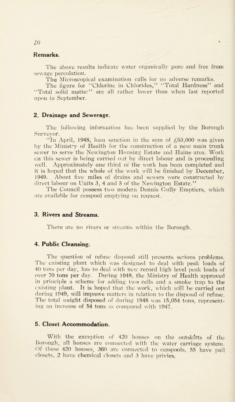 Remarks* The above results indicate ^^•'ater organically pure and free from sewage percolation. Thq Microscopical examination calls for no adverse remarks. The figure for “Chlorine in Chlorides,” “Total Hardness” and “Total solid matter” are all rather lower than when last reported upon in September. 2. Drainage and Sewerage. The following infonuation has been supplied by the Borough Surve_vor. “In April, 1948, loan sanction in the sum of 2I'63,000 was given l)y the Ministry of Health for tlie construction of a newi main trunk sewer to serve the Newington Housing Estate and Haine area., Work on this sewer is being carried out by direct labour and is proceeding well. x\pproximately one third of the work has been completed and it is hoped that the whole of the work will be finished by December, 1949. About five miles of drains and sewers were constructed by direct labour on Units 3, 4 and 5 of the Newington Estate.” The Council possess two modern Dennis Gully Emptiers, which are available for cesspool emptying on request. 3. Rivers and Streams* Tliere are no rivers or streams witliin the Borough. 4. Public Cleansing. The que.stion of refuse disposal still presents serious problems, ddie existing plant which was designed to deal with peak loads of 40 tons per day, has to deal witli new record high level peak loads of over 70 tons per day. Dining 1948, the Ministry of Health approved in i)riiici])le a scheme for adding two cells and a smoke trap to the exi.sting plant. It is hoped that tire work, which will be carried out during 1949, will impr(ove matters in relation to the disposal of refuse. The total weight disposed of during 1948 was 15,054 tons, represent¬ ing an increase of 54 tons as compared with 1947. 5. Closet Accommodation. With the exception of 420 houses on the outski’rts of the Borough, all houses are connected witli the water carriage system. 1 )1 tliese 420 houses, 360 arc connected to cesspools, 55 liave pail closets, 2 have chemical closets and 3 have privies,