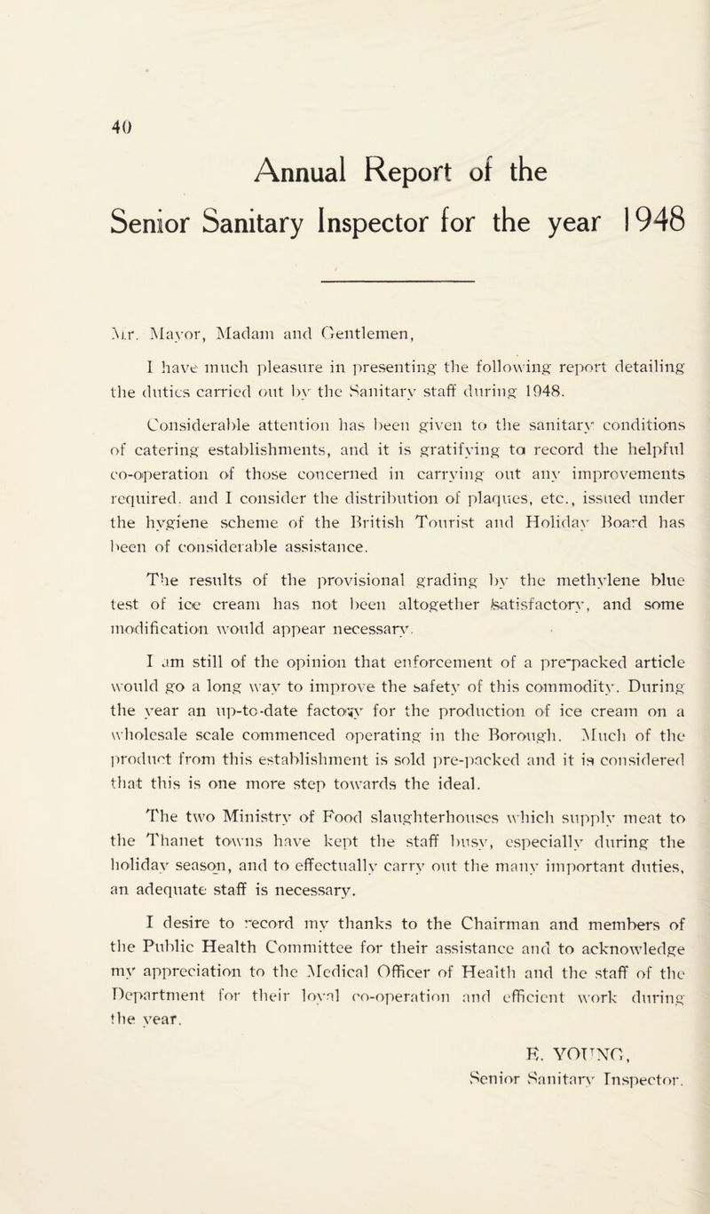Annual Report ot the Senior Sanitary Inspector for the year 1948 i\j.r. ]\Ia\’or, Madam and Gentlemen, 1 have mnch pleasure in presenting' the following report detailing tlie duties carried out In the vSanitary staff during 1948. Considerable attention has l)een given to the sanitary conditions of catering establishments, and it is gratifying to record the helpful co-operation of those concerned in carrying out any improvements required, and I coiivSider the distribution of plaques, etc., issued under the hygiene scheme of the British Tourist and Holiday Board has l'>een of con.siderable assistance. The results of the provisional grading by- the methylene blue test of ice cream has not l>een altogether teatisfactony, and some modification would appear necessaryr I am still of the opinion that enforcement of a pre'packed article would go a long way^ to improve the safety of this commoditv. During the year an up-to-date facto’^y for the production of ice cream on a wholesale scale commenced operating in the Borough. IMuch of the ]')roduct from this establishment is sold pre-packed and it is considered that this is one more step towards the ideal. The two Ministry^ of Food slaughterhouses which supply meat to the Thanet towns have kept the staff l)usy, especially during the lioliday- season, and to effectually- carry out the many important duties, an adequate staff is necessary. I desire to record my thanks to the Chairman and members of the Public Health Committee for their assistance and to acknowledge my appreciation to the Medical Officer of Health and the staff of the Department tor their loyal co-operation and efficient work during the year. K. young, Senior vSanitary Inspector.