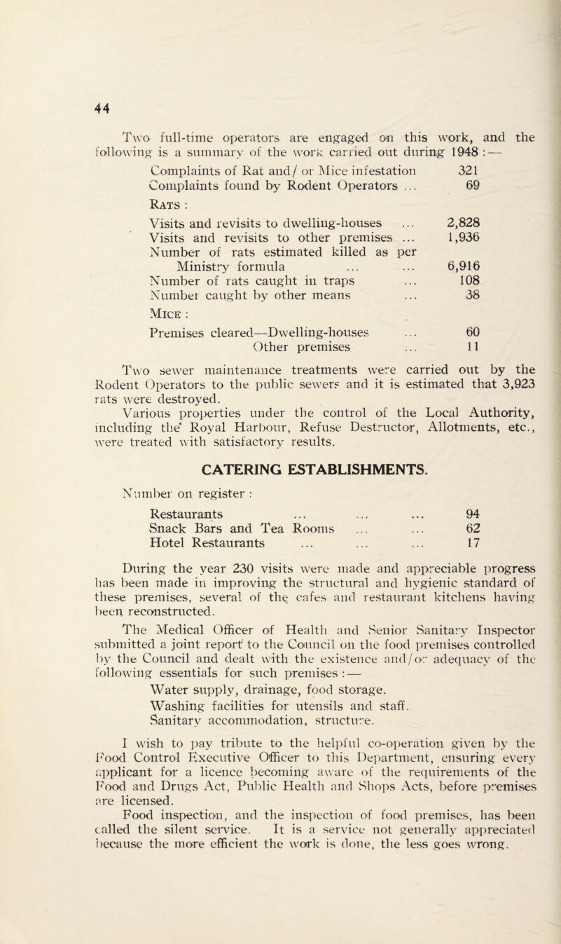 Two full-time oiperators are engaged on this work, and the following is a siiramarv of the work carried out during 1948 : — Complaints of Rat and/ or Mice infestation 321 Complaints found by Rodent Operators ... 09 Rats : Visits and revisits to dwelling-houses ... 2,828 Visits and revisits to other premises ... 1,936 Number of rats estimated killed as per Ministry formula ... ... 6,916 Number of rats caught in traps ... 108 Number caught by other means ... 38 Mice : Premises cleared—Dwelling-houses ... 60 Other premises ... 11 l\vo sewer maintenance treatments were carried out by the Rodent Operators to the public sewers and it is estimated that 3,923 rats were destroyed. Various properties under the control of the Local Authority, including the Royal Harbour, Refuse Destructor, Allotments, etc., were treated with satisfactory results. CATERING ESTABLISHMENTS. Number on register : Restaurants ... ... ... 94 Snack Bars and Tea Rooms ... ... 62 Hotel Restaurants ... ... ... 17 During the year 230 visits were made and appreciable ])rogress has been made in improving the structural and hygienic standard of these premises, several of the cafes and restaurant kitchens having iieen reconstructed. The Medical Officer of Health and vSenior Sanitary Inspector .submitted a joint report to the Council on the food premises controlled by the Council and dealt with the existence and/or adequacy of the following essentials for such premises : — Water supply, drainage, food storage. Washing facilities for utensils and staff, fsanitary accommodation, structure. I wish to pay tribute to the helpful co-operation given by tlie Food Control Executive Officer to this Department, ensuring every applicant for a licence becoming aware of the requirements of the Food and Drugs Act, Public Health and Sho]:)s Acts, before premises are licensed. Food inspection, and the inspection of food premises, has been called the silent service. It is a service not generally appreciated because the more efficient the work is done, the less goes wrong.