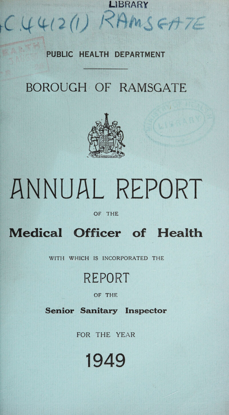 LIBRARY \ C U QrUO) PUBLIC HEALTH DEPARTMENT BOROUGH OF RAMSGATE ANNUAL REPORT OF THE Medical Officer of Health WITH WHICH IS INCORPORATED THE REPORT OF THE Senior Sanitary Inspector FOR THE YEAR 1949