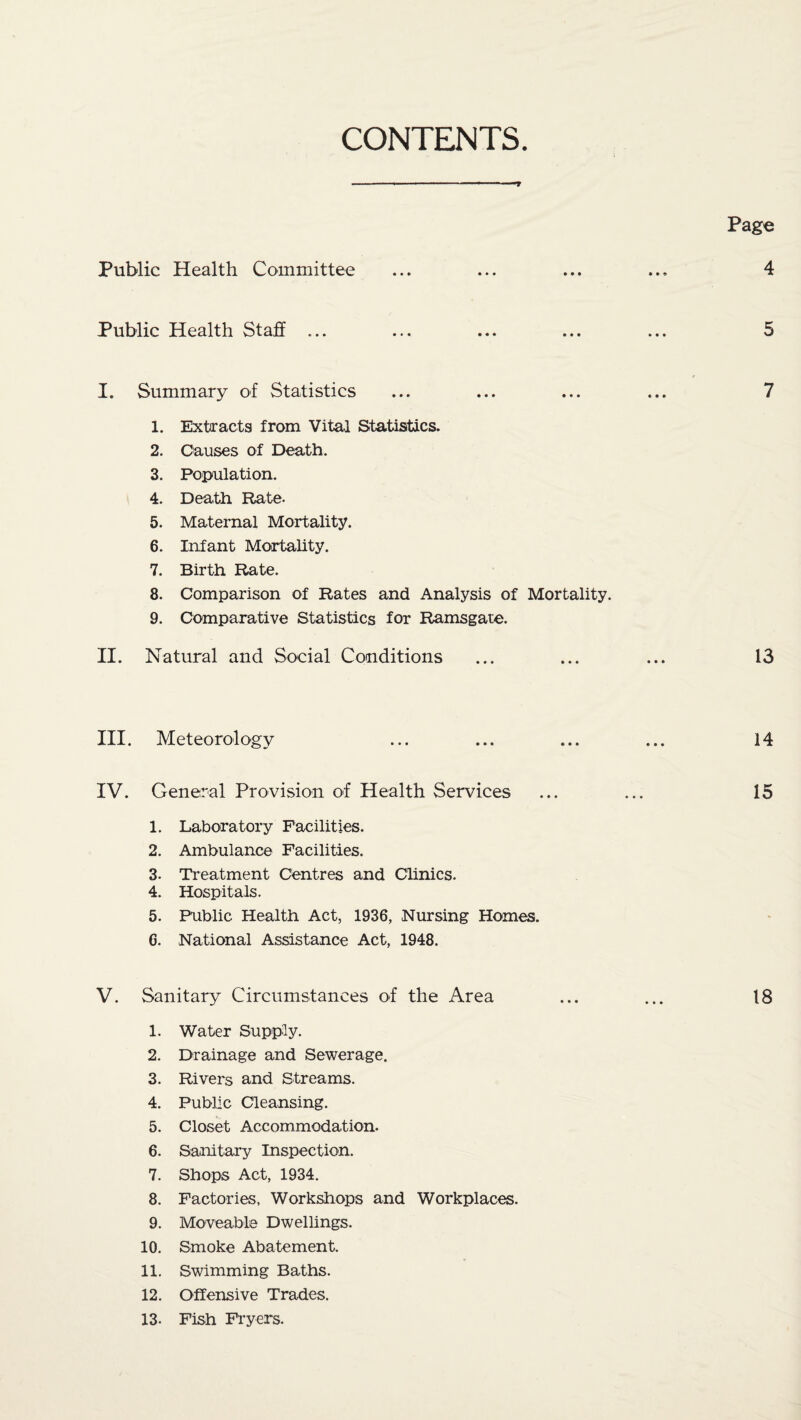 CONTENTS Page Public Health Committee 4 Public Health Staff 5 I. Summary of Statistics 7 1. Extracts from Vital Statistics. 2. Causes of Death. 3. Population. 4. Death Rate. 5. Maternal Mortality. 6. Infant Mortality. 7. Birth Rate. 8. Comparison of Rates and Analysis of Mortality. 9. Comparative Statistics for Ramsgate. II. Natural and Social Conditions ... ... ... 13 III. Meteorology ... ... ... ... 14 IV. General Provision of Health Services ... ... 15 1. Laboratory Facilities. 2. Ambulance Facilities. 3. Treatment Centres and Clinics. 4. Hospitals. 5. Public Health Act, 1936, Nursing Homes. 6. National Assistance Act, 1948. V. Sanitary Circumstances of the Area ... ... 18 1. Water Supply. 2. Drainage and Sewerage. 3. Rivers and Streams. 4. Public Cleansing. 5. Closet Accommodation. 6. Sanitary Inspection. 7. Shops Act, 1934. 8. Factories, Workshops and Workplaces. 9. Moveable Dwellings. 10. Smoke Abatement. 11. Swimming Baths. 12. Offensive Trades. 13- Fish Fryers.