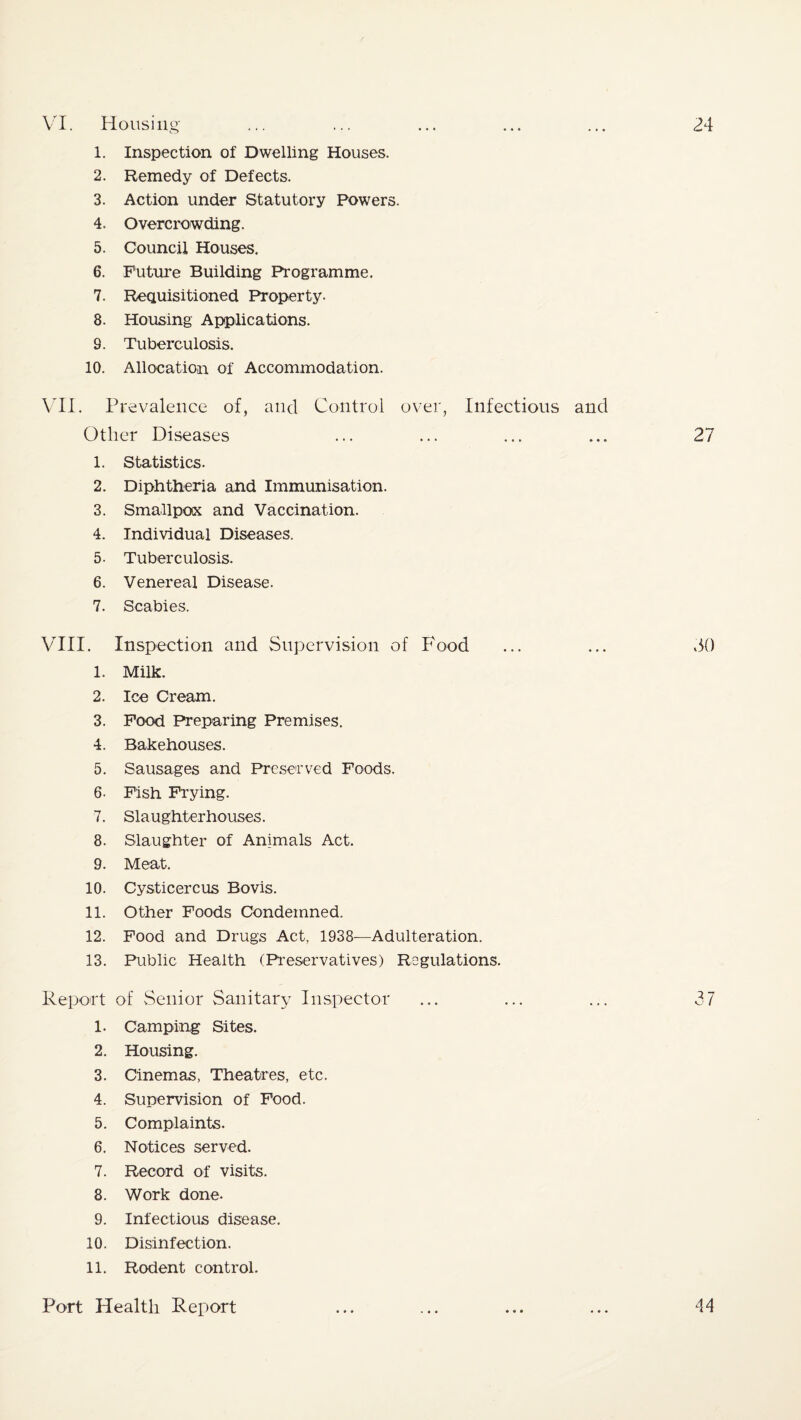24 VI. Housing 1. Inspection of Dwelling Houses. 2. Remedy of Defects. 3. Action under Statutory Powers. 4. Overcrowding. 5. Council Houses. 6. Future Building Programme. 7. Requisitioned Property. 8. Housing Applications. 9. Tuberculosis. 10. Allocation of Accommodation. VII. Prevalence of, and Control over, Infectious and Other Diseases 1. Statistics. 2. Diphtheria and Immunisation. 3. Smallpox and Vaccination. 4. Individual Diseases. 5- Tuberculosis. 6. Venereal Disease. 7. Scabies. VIII. Inspection and Supervision of Food 1. Milk. 2. Ice Cream. 3. Food Preparing Premises. 4. Bakehouses. 5. Sausages and Preserved Foods. 6- Fish Frying. 7. Slaughterhouses. 8. Slaughter of Animals Act. 9. Meat. 10. Cysticercus Bovis. 11. Other Foods Condemned. 12. Food and Drugs Act, 1938—Adulteration. 13. Public Health (Preservatives) Regulations. Report of Senior Sanitary Inspector 1. Camping Sites. 2. Housing. 3. Cinemas, Theatres, etc. 4. Supervision of Food. 5. Complaints. 6. Notices served. 7. Record of visits. 8. Work done. 9. Infectious disease. 10. Disinfection. 11. Rodent control. 27 SO Port Health Report 44
