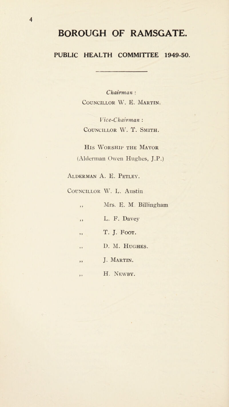BOROUGH OF RAMSGATE. PUBLIC HEALTH COMMITTEE 1949-50. Chairman : Councillor W. E. Martin. Vice-Chairman : Councillor W. T. Smith. His Worship the Mayor (Alderman Owen Hughes, J.P.) Alderman A. E. Petley. Councillor W. E. Austin ,, Mrs. E. M, Billingham ,, E. F. Davey ,, T. J. Foot. ,, D. M. Hughes. „ J. Martin. H. Newby.