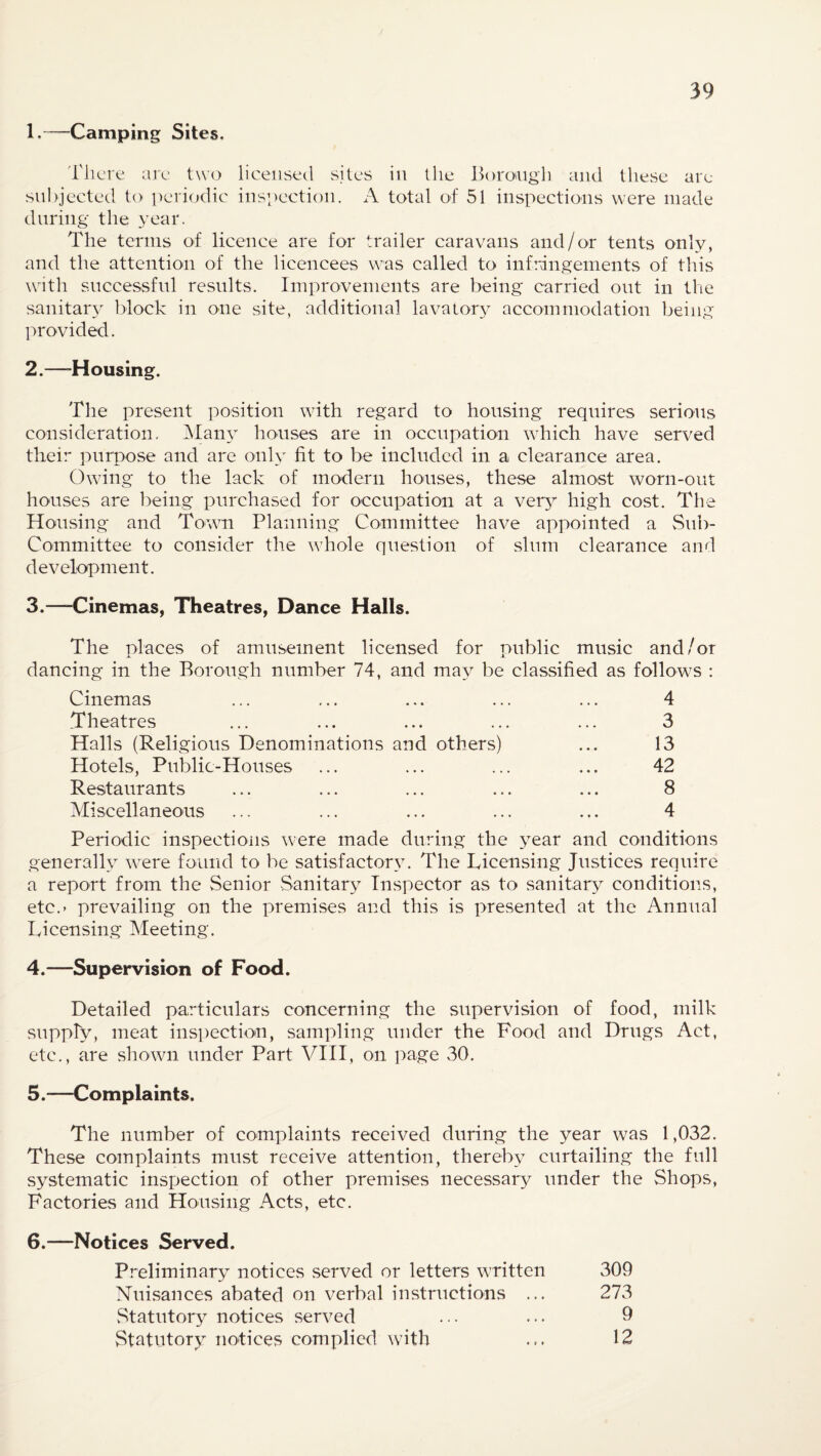 1, ™-Camping Sites. There are two licensed sites in the Borough and these are subjected to periodic inspection. A total of 51 inspections were made during the year. The terms of licence are for trailer caravans and/or tents only, and the attention of the licencees was called to infringements of this with successful results. Improvements are being carried out in the sanitary block in one site, additional lavatory accommodation being provided. 2. —-Housing. The present position with regard to housing requires serious consideration. Many houses are in occupation which have served their purpose and are only fit to be included in a clearance area. Owing to the lack of modern houses, these almost worn-out houses are being purchased for occupation at a very high cost. The Housing and Town Planning Committee have appointed a Sub¬ committee to consider the whole question of slum clearance and development. 3.—Cinemas, Theatres, Dance Halls. The places of amusement licensed for public music and/or dancing in the Borough number 74, and may be classified as follows : Cinemas ... ... ... ... ... 4 Theatres ... ... ... ... ... 3 Halls (Religious Denominations and others) ... 13 Hotels, Public-Houses ... ... ... ... 42 Restaurants ... ... ... ... ... 8 Miscellaneous ... ... ... ... ... 4 Periodic inspections were made during the year and conditions generally were found to be satisfactory. The Licensing Justices require a report from the Senior Sanitary Inspector as to sanitary conditions, etc.> prevailing on the premises and this is presented at the Annual Licensing Meeting. 4. —Supervision of Food. Detailed particulars concerning the supervision of food, milk supply, meat inspection, sampling under the Food and Drugs Act, etc., are shown under Part VIII, on page 30. 5. —Complaints. The number of complaints received during the year was 1,032. These complaints must receive attention, thereby curtailing the full systematic inspection of other premises necessary under the Shops, Factories and Housing Acts, etc. 6.—Notices Served. Preliminary notices served or letters written 309 Nuisances abated on verbal instructions ... 273 Statutory notices served ... ... 9 Statutory notices complied with ... 12