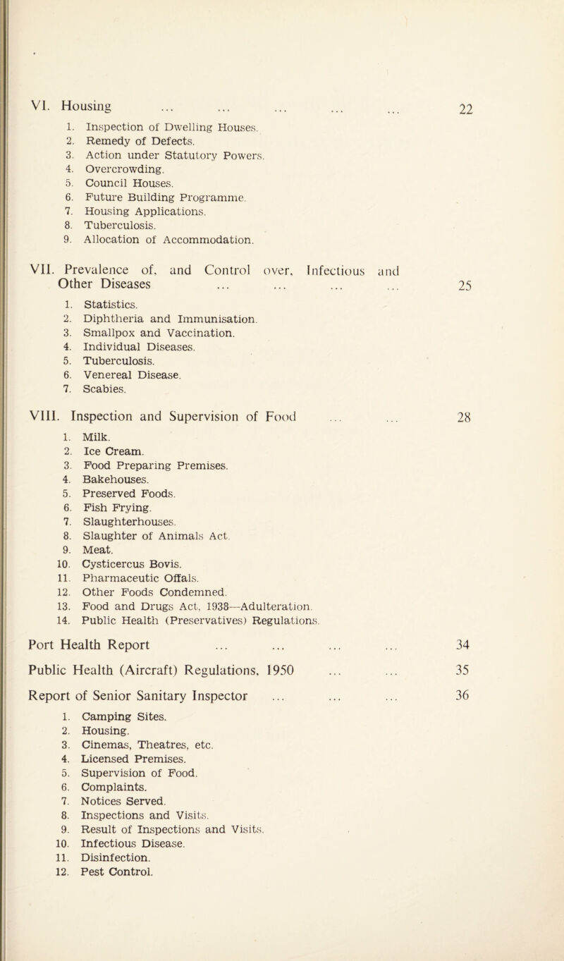 1. Inspection of Dwelling Houses. 2. Remedy of Defects. 3. Action under Statutory Powers. 4. Overcrowding. 5. Council Houses. 6. Future Building Programme. 7. Housing Applications. 8. Tuberculosis. 9. Allocation of Accommodation. VII. Prevalence of, and Control over. Infectious and Other Diseases ... ... ... ... 25 1. Statistics. 2. Diphtheria and Immunisation. 3. Smallpox and Vaccination. 4. Individual Diseases. 5. Tuberculosis. 6. Venereal Disease. 7. Scabies. VIII. Inspection and Supervision of Food ... ... 28 1. Milk. 2. Ice Cream. 3. Food Preparing Premises. 4. Bakehouses. 5. Preserved Foods. 6. Fish Frying. 7. Slaughterhouses. 8. Slaughter of Animals Act. 9. Meat. 10. Cysticercus Bovis. 11. Pharmaceutic Offals. 12. Other Foods Condemned. 13. Food and Drugs Act, 1938—Adulteration. 14. Public Health (Preservatives) Regulations. Port Health Report Public Health (Aircraft) Regulations, 1950 Report of Senior Sanitary Inspector 34 35 36 1. Camping Sites. 2. Housing. 3. Cinemas, Theatres, etc. 4. Licensed Premises. 5. Supervision of Food. 6. Complaints. 7. Notices Served. 8. Inspections and Visits. 9. Result of Inspections and Visits. 10. Infectious Disease. 11. Disinfection. 12. Pest Control.