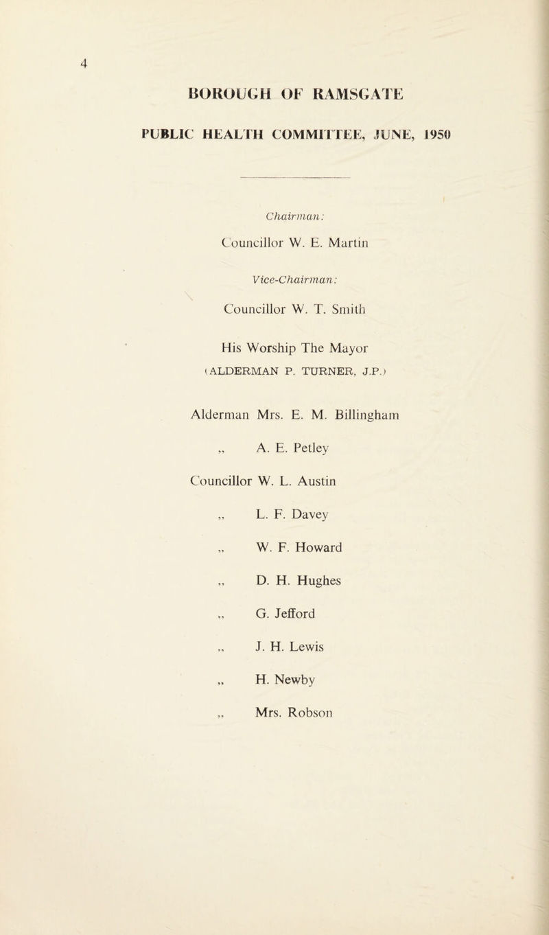 BOROUGH OF RAMSGATF( PUBLIC HEALTH COMMITTEE, JUNE, 1950 Chairman: Councillor W. E. Martin Vice-Chairman: \ Councillor W. T. Smith His Worship The Mayor (ALDERMAN P. TURNER, J.Pj Alderman Mrs. E. M. Billingham „ A. E. Petley Councillor W. L. Austin „ L. F. Davey W. F. Howard „ D. H. Hughes „ G. Jefford „ J. H. Lewis „ H. Newby Mrs. Robson