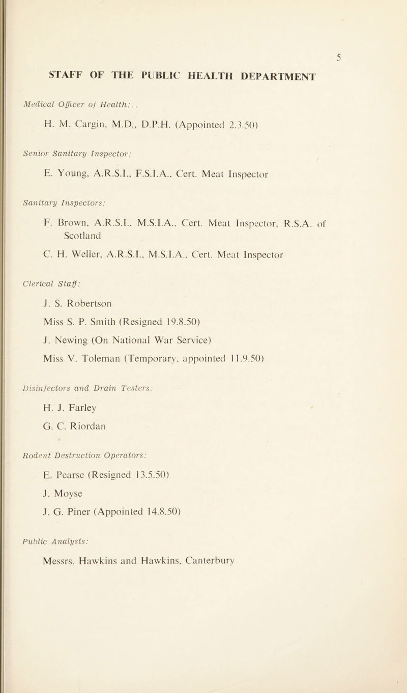 STAFF OF THE PUBLIC HEALTH DEPARTMENT Medical Officer of Health:.. H. IVI. Cargin, M.D., D.P.H. (Appointed 2.3.50) Senior Sanitary Inspector: E. Young, A.R.S.I., F.S.I.A., Cert. Meat Inspector Sanitary Inspectors: F. Brown, A.R.S.I., M.S.I.A., Cert. Meat Inspector, R.S.A. of Scotland C. H. Weller, A.R.S.I., M.S.I.A., Cert. Meat Inspector Clerical Staff: J. S. Robertson Miss S. P. Smith (Resigned 19.8.50) J. Newing (On National War Service) Miss V. Toleman (Temporary, appointed 11.9.50) Disinfectors and Drain Testers: H. J. Farley G. C. Riordan Rodent Destruction Operators: E. Pearse (Resigned 13.5.50) J. Moyse J. G. Piner (Appointed 14.8.50) Public Analysts: Messrs. Hawkins and Hawkins, Canterbury