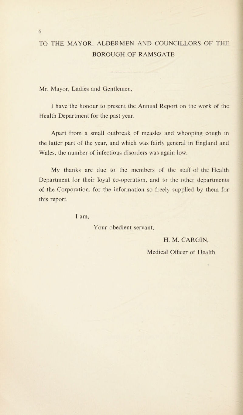 TO THE MAYOR, ALDERMEN AND COUNCILLORS OF THE BOROUGH OF RAMSGATE Mr. Mayor, Ladies and Gentlemen, I have the honour to present the Annual Report on the work of the Health Department for the past year. Apart from a small outbreak of measles and whooping cough in the latter part of the year, and which was fairly general in England and Wales, the number of infectious disorders was again low. My thanks are due to the members of the staff of the Health Department for their loyal co-operation, and to the other departments of the Corporation, for the information so freely supplied by them for this report. 1 am, Your obedient servant, H. M. CARGIN, Medical Officer of Health.