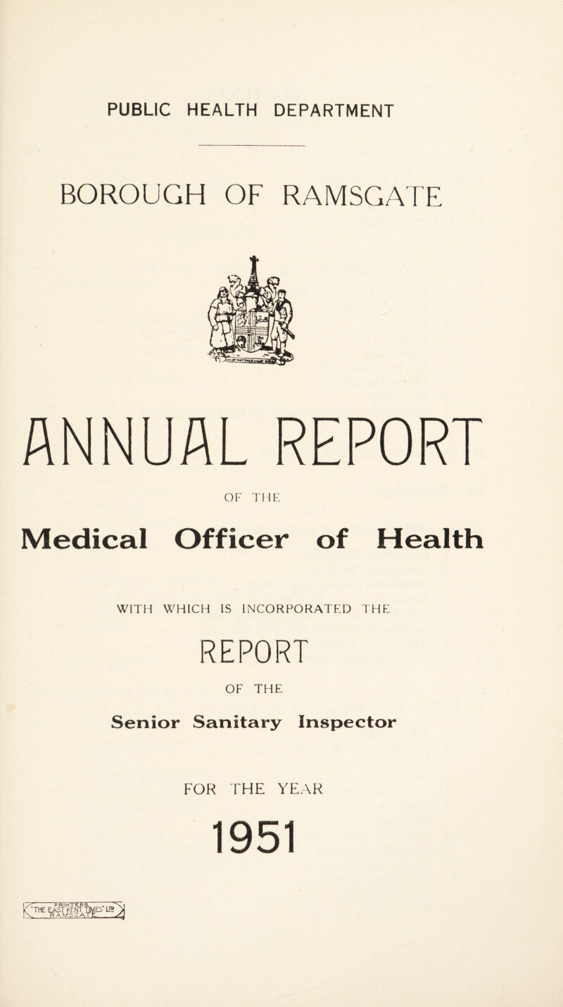 BOROUGH OF RAMSGATE ANNUAL REPORT OF TWE Medical Officer of Health WITH WHICH IS INCORPORATED THE REPORT OF THE Senior Sanitary Inspector FOR THE YEAR 1951 1/’^ PRINTERS. mTX K the east KENT TWES L2 > rv RAMSGA.TE.