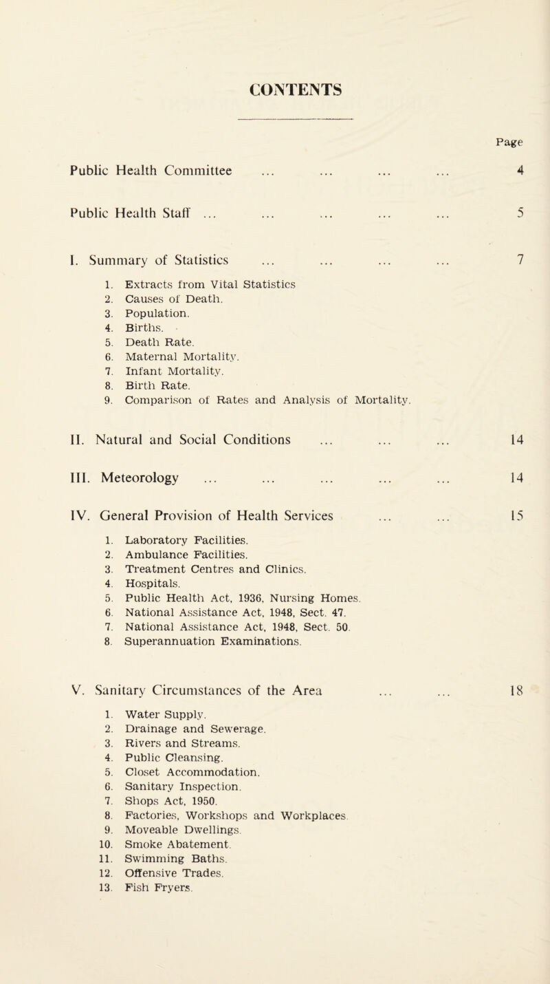 CONTENTS Page Public Health Comaiittee 4 Public Health Stall' 5 I. Summary of Statistics 7 1. Extracts from Vital Statistics 2. Causes of Death. 3. Population. 4. Births. 5. Death Rate. 6. Maternal Mortality. 7. Infant Mortality. 8. Birth Rate. 9. Comparison of Rates and Analysis of Mortality. II. Natural and Social Conditions ... ... ... 14 III. Meteorology ... ... ... ... ... 14 IV. General Provision of Health Services ... ... 15 1. Laboratory Facilities. 2. Ambulance Facilities. 3. Treatment Centres and Clinics. 4. Hospitals. 5. Public Health Act, 1936, Nursing Homes. 6. National Assistance Act, 1948, Sect. 47. 7. National Assistance Act, 1948, Sect. 50. 8. Superannuation Examinations. V. Sanitary Circumstances of the Area ... ... 18 1. Water Supply. 2. Drainage and Sewerage. 3. Rivers and Streams. 4. Public Cleansing. 5. Closet Accommodation. 6. Sanitary Inspection. 7. Shops Act, 1950. 8. Factories, Workshops and Workplaces 9. Moveable Dwellings. 10. Smoke Abatement. 11. Swimming Baths. 12. Offensive Trades. 13. Fish Fryers.