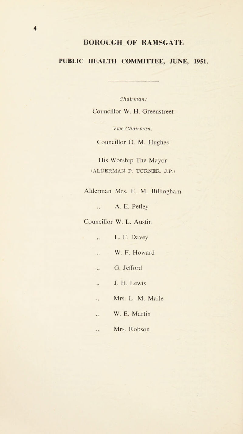 BOKOLGH OF RAMSGATE PUBLIC HEALTH COMMITTEE, JUNE, 1951. Chairman: Councillor W. H. Greenstreet Vice-Chairman: Councillor D. M. Hughes His Worship The Mayor •ALDERMAN P. TURNER, J.P) Alderman Mrs. E. M. Billingham „ A. E. Petley Councillor W. L. Austin ,, L. F. Davey „ W. F. Howard G. Jefl'ord ,, J. H. Lewis „ Mrs. L. M. Made ,, W. E. Martin Mrs. Robson