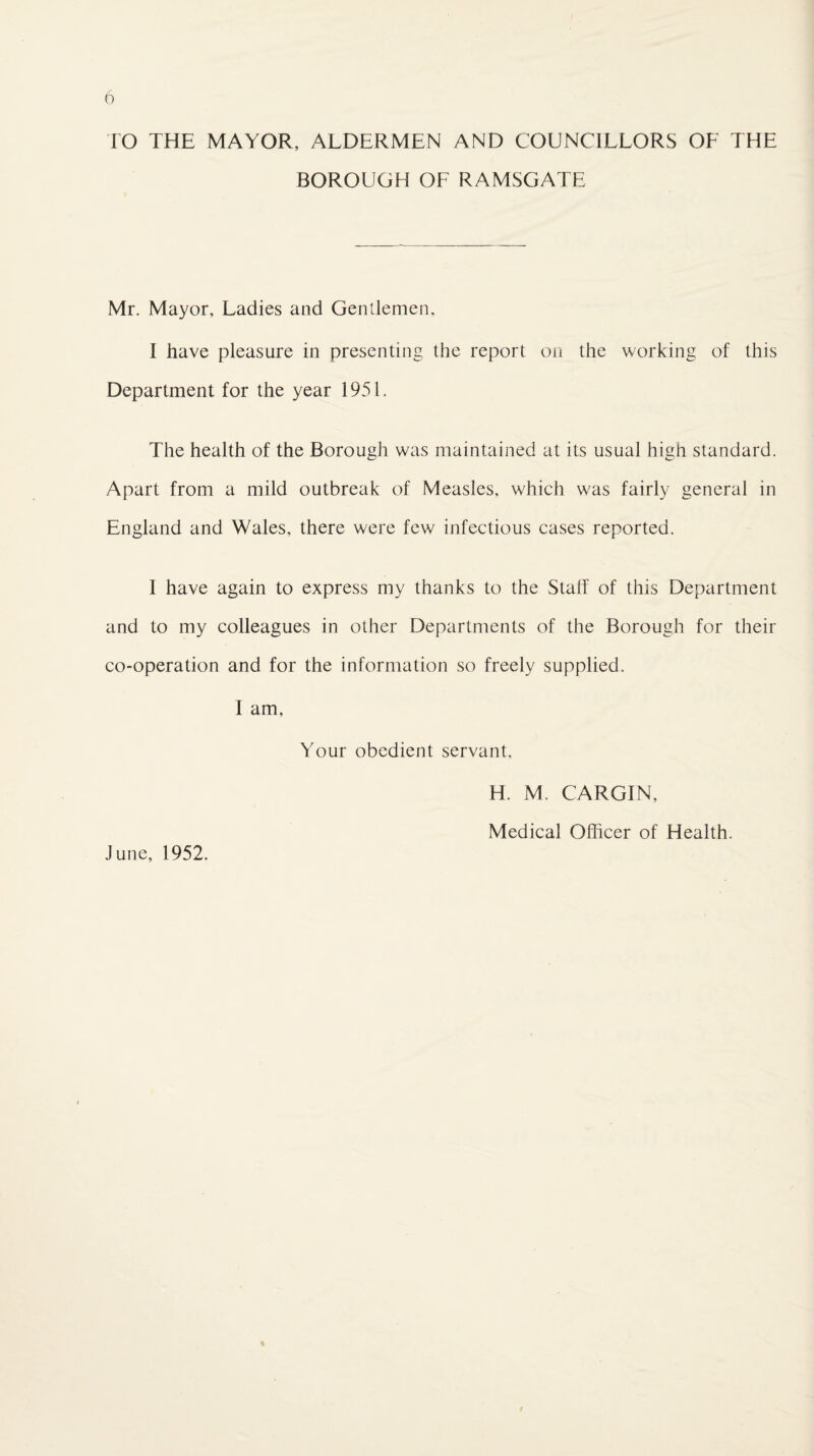 TO THE MAYOR, ALDERMEN AND COUNCILLORS OF THE BOROUGH OF RAMSGATE Mr. Mayor, Ladies and Gentlemen, I have pleasure in presenting the report on the working of this Department for the year 1951. The health of the Borough was maintained at its usual high standard. Apart from a mild outbreak of Measles, which was fairly general in England and Wales, there were few infectious cases reported. I have again to express my thanks to the Staff of this Department and to my colleagues in other Departments of the Borough for their co-operation and for the information so freely supplied. I am. Your obedient servant, H. M. CARGIN, Medical Officer of Health. June, 1952.