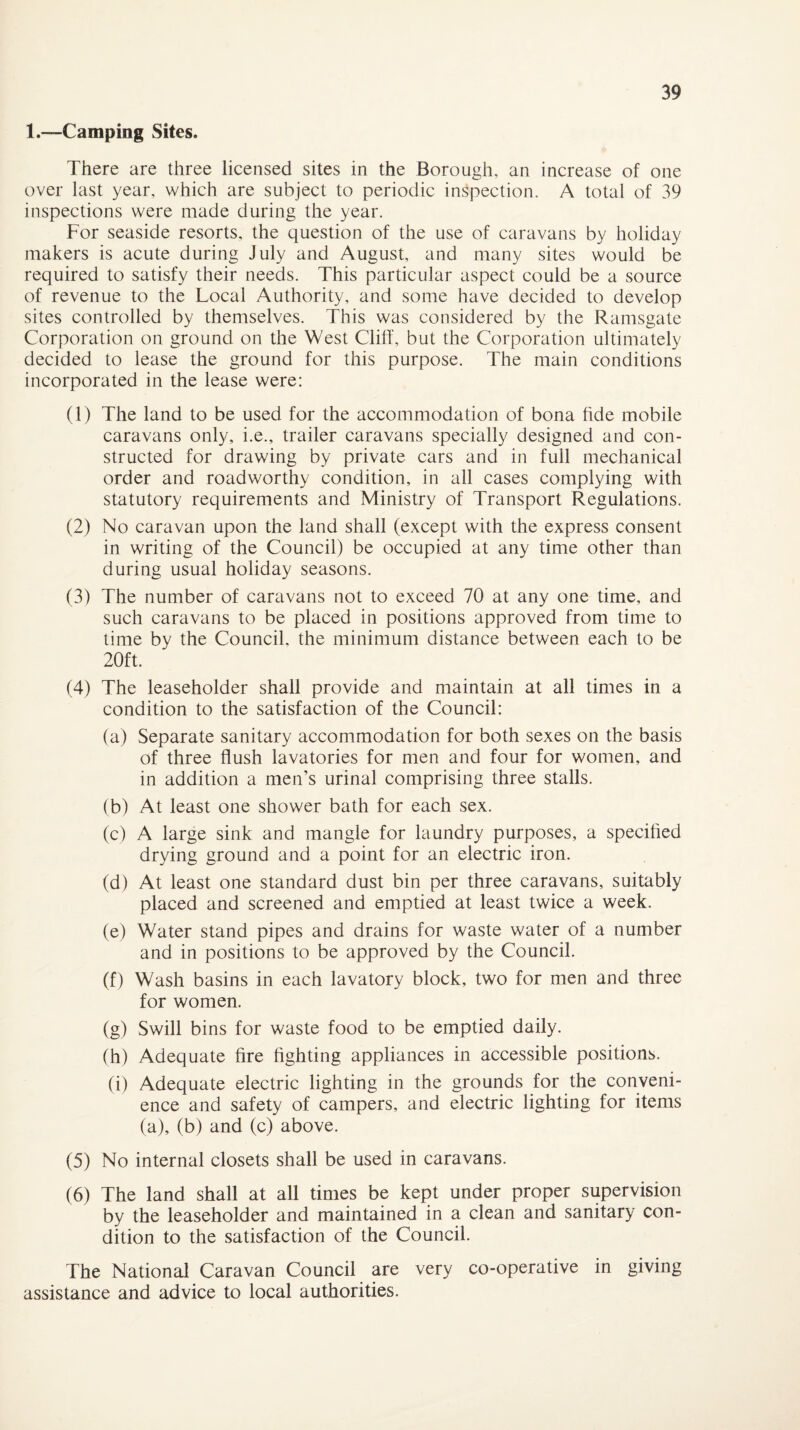 1.—Camping Sites. There are three licensed sites in the Borough, an increase of one over last year, which are subject to periodic inspection. A total of 39 inspections were made during the year. For seaside resorts, the question of the use of caravans by holiday makers is acute during July and August, and many sites would be required to satisfy their needs. This particular aspect could be a source of revenue to the Local Authority, and some have decided to develop sites controlled by themselves. This was considered by the Ramsgate Corporation on ground on the West Cliff, but the Corporation ultimately decided to lease the ground for this purpose. The main conditions incorporated in the lease were: (1) The land to be used for the accommodation of bona fide mobile caravans only, i.e., trailer caravans specially designed and con¬ structed for drawing by private cars and in full mechanical order and roadworthy condition, in all cases complying with statutory requirements and Ministry of Transport Regulations. (2) No caravan upon the land shall (except with the express consent in writing of the Council) be occupied at any time other than during usual holiday seasons. (3) The number of caravans not to exceed 70 at any one time, and such caravans to be placed in positions approved from time to time by the Council, the minimum distance between each to be 20ft. (4) The leaseholder shall provide and maintain at all times in a condition to the satisfaction of the Council: (a) Separate sanitary accommodation for both sexes on the basis of three flush lavatories for men and four for women, and in addition a men’s urinal comprising three stalls. (b) At least one shower bath for each sex. (c) A large sink and mangle for laundry purposes, a specified drying ground and a point for an electric iron. (d) At least one standard dust bin per three caravans, suitably placed and screened and emptied at least twice a week. (e) Water stand pipes and drains for waste water of a number and in positions to be approved by the Council. (f) Wash basins in each lavatory block, two for men and three for women. (g) Swill bins for waste food to be emptied daily. (h) Adequate fire fighting appliances in accessible positions. (i) Adequate electric lighting in the grounds for the conveni¬ ence and safety of campers, and electric lighting for items (a), (b) and (c) above. (5) No internal closets shall be used in caravans. (6) The land shall at all times be kept under proper supervision by the leaseholder and maintained in a clean and sanitary con¬ dition to the satisfaction of the Council. The National Caravan Council are very co-operative in giving assistance and advice to local authorities.