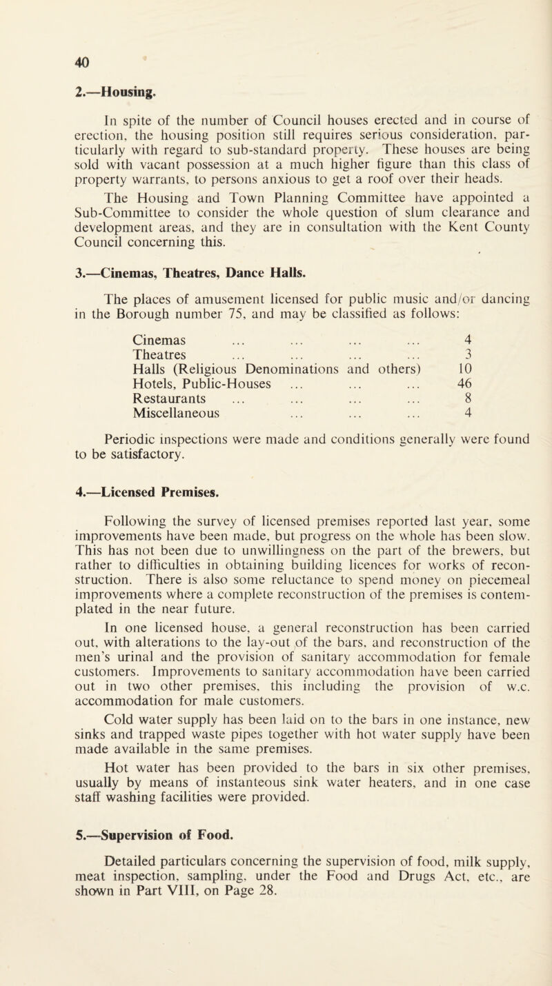 2. —Housing. In spite of the number of Council houses erected and in course of erection, the housing position still requires serious consideration, par¬ ticularly with regard to sub-standard property. These houses are being sold with vacant possession at a much higher figure than this class of property warrants, to persons anxious to get a roof over their heads. The Housing and Town Planning Committee have appointed a Sub-Committee to consider the whole question of slum clearance and development areas, and they are in consultation with the Kent County Council concerning this. 3. —Cinemas, Theatres, Dance Halls. The places of amusement licensed for public music and/or dancing in the Borough number 75, and may be classified as follows: Cinemas Theatres Halls (Religious Denominations and others) Hotels, Public-Houses Restaurants Miscellaneous 4 3 10 46 8 4 Periodic inspections were made and conditions generally were found to be satisfactory. 4. —Licensed Premises. Following the survey of licensed premises reported last year, some improvements have been made, but progress on the whole has been slow. This has not been due to unwillingness on the part of the brewers, but rather to difficulties in obtaining building licences for works of recon¬ struction. There is also some reluctance to spend money on piecemeal improvements where a complete reconstruction of the premises is contem¬ plated in the near future. In one licensed house, a general reconstruction has been carried out, with alterations to the lay-out ,of the bars, and reconstruction of the men’s urinal and the provision of sanitary accommodation for female customers. Improvements to sanitary accommodation have been carried out in two other premises, this including the provision of w.c. accommodation for male customers. Cold water supply has been laid on to the bars in one instance, new sinks and trapped waste pipes together with hot water supply have been made available in the same premises. Hot water has been provided to the bars in six other premises, usually by means of instanteous sink water heaters, and in one case staff washing facilities were provided. 5. —-Supervision of Food. Detailed particulars concerning the supervision of food, milk supply, meat inspection, sampling, under the Food and Drugs Act, etc., are shown in Part VIII, on Page 28.