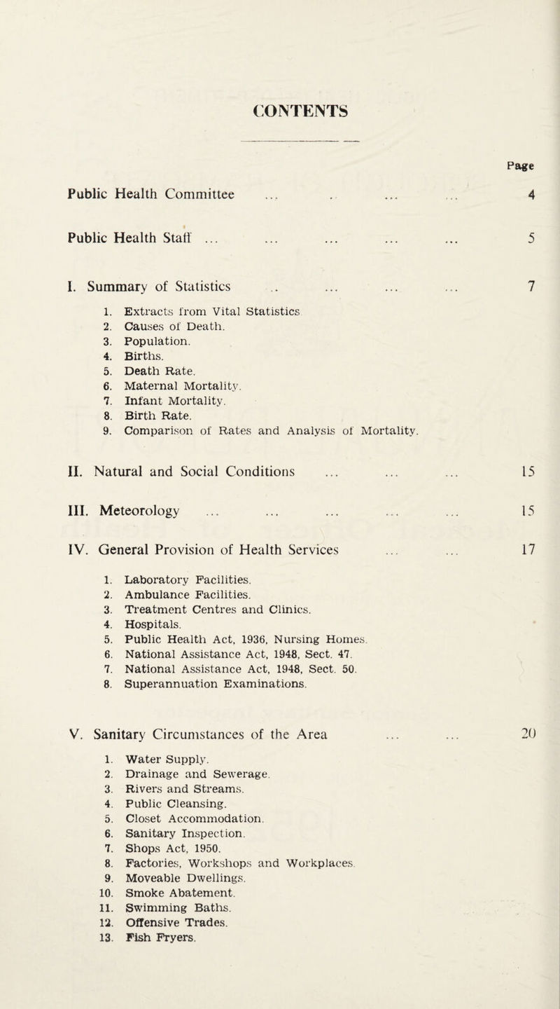 CONTENTS Public Health Committee Public Health Stall ... I. Summary of Statistics 1. Extracts from Vital Statistics 2. Causes of Death. 3. Population. 4. Births. 5. Death Rate. 6. Maternal Mortality. 7. Infant Mortality. 8. Birth Rate. 9. Comparison of Rates and Analysis of Mortality. II. Natural and Social Conditions III. Meteorology IV. General Provision of Health Services 1. Laboratory Facilities. 2. Ambulance Facilities. 3. Treatment Centres and Clinics. 4. Hospitals. 5. Public Health Act, 1936, Nursing Homes. 6. National Assistance Act, 1948, Sect. 47. 7. National Assistance Act, 1948, Sect. 50. 8. Superannuation Examinations. V. Sanitary Circumstances of the Area 1. Water Supply. 2. Drainage and Sewerage. 3. Rivers and Streams. 4. Public Cleansing. 5. Closet .Accommodation. 6. Sanitary Inspection. 7. Shops Act, 1950. 8. Factories, Workshops and Workplaces 9. Moveable Dwellings. 10. Smoke Abatement. 11. Swimming Baths. 12. Offensive Trades. 13. Fish Fryers.
