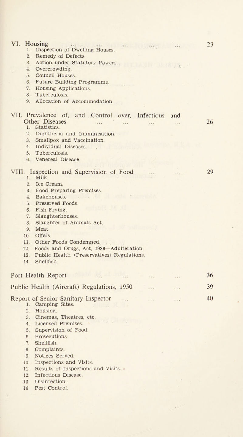 VI. Housing 1. Inspection of Dwelling Houses. 2. Remedy of Defects. 3. Action under Statutory Powers. 4. Overcrowding. 5. Council Houses. 6. Future Building Programme. 7. Housing Applications. 8 Tuberculosis. 9. Allocation of Accommodation. VII. Prevalence of, and Control over, Infectious and Other Diseases ... ... ... ... 26 1. Statistics. 2. Diphtheria and Immunisation. 3. Smallpox and Vaccination 4. Individual Diseases. 5. Tuberculosis. 6. Venereal Disease. VIII. Inspection and Supervision of Food ... ... 29 1. Milk. 2. Ice Cream. 3. Food Preparing Premises. 4. Bakehouses. . 5. Preserved Foods. 6. Fish Frying. 7. Slaughterhouses. 8. Slaughter of Animals Act. 9. Meat. 10. Offals. 11. Other Foods Condemned. 12. Foods and Drugs, Act, 1938—Adulteration. 13. Public Health (Preservatives) Regulations 14. Shellfish. Port Health Report ... ... ... ... 36 Public Health (Aircraft) Regulations, 1950 ... ... 39 Report of Senior Sanitary Inspector ... ... ... 40 1. Camping Sites. 2. Housing. 3. Cinemas, Theatres, etc. 4. Licensed Premises. 5. Supervision of Food 6. Prosecutions. 7. Shellfish. 8. Complaints. 9. Notices Served. 10. Inspections and Visits. 11. Results of Inspections and Visits. * 12. Infectious Disease 13. Disinfection. 14. Pest Control. 23 '4.