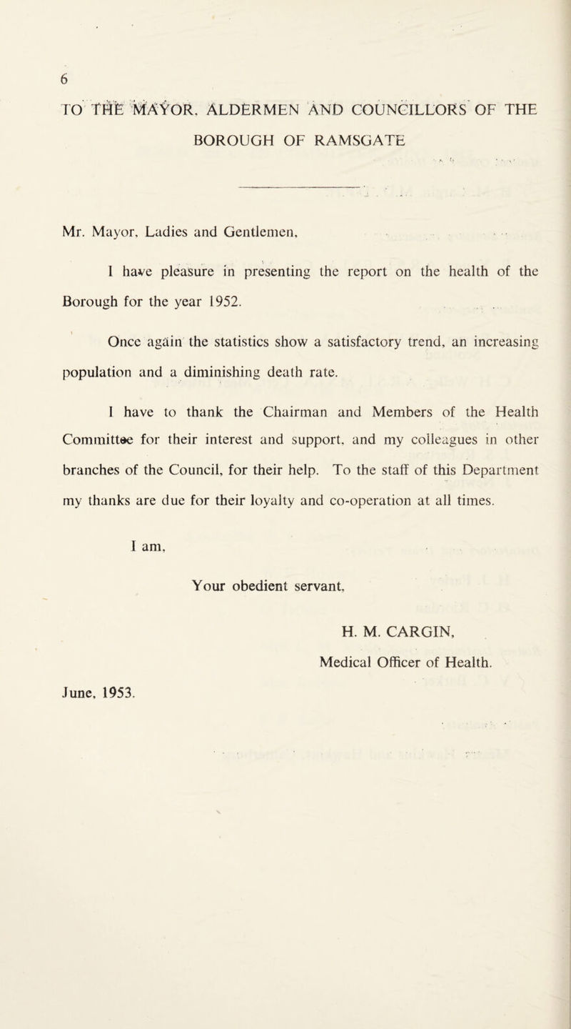 TO THE MAYOR. ALDERMEN AND COUNCILLORS OF THE BOROUGH OF RAMSGATE Mr. Mayor, Ladies and Gentlemen, 1 have pleasure in presenting the report on the health of the Borough for the year 1952. i Once again the statistics show a satisfactory trend, an increasing population and a diminishing death rate. I have to thank the Chairman and Members of the Health Committee for their interest and support, and my colleagues in other branches of the Council, for their help. To the staff of this Department my thanks are due for their loyalty and co-operation at all times. 1 am. Your obedient servant H. M. CARGIN, Medical Officer of Health. June, 1953.