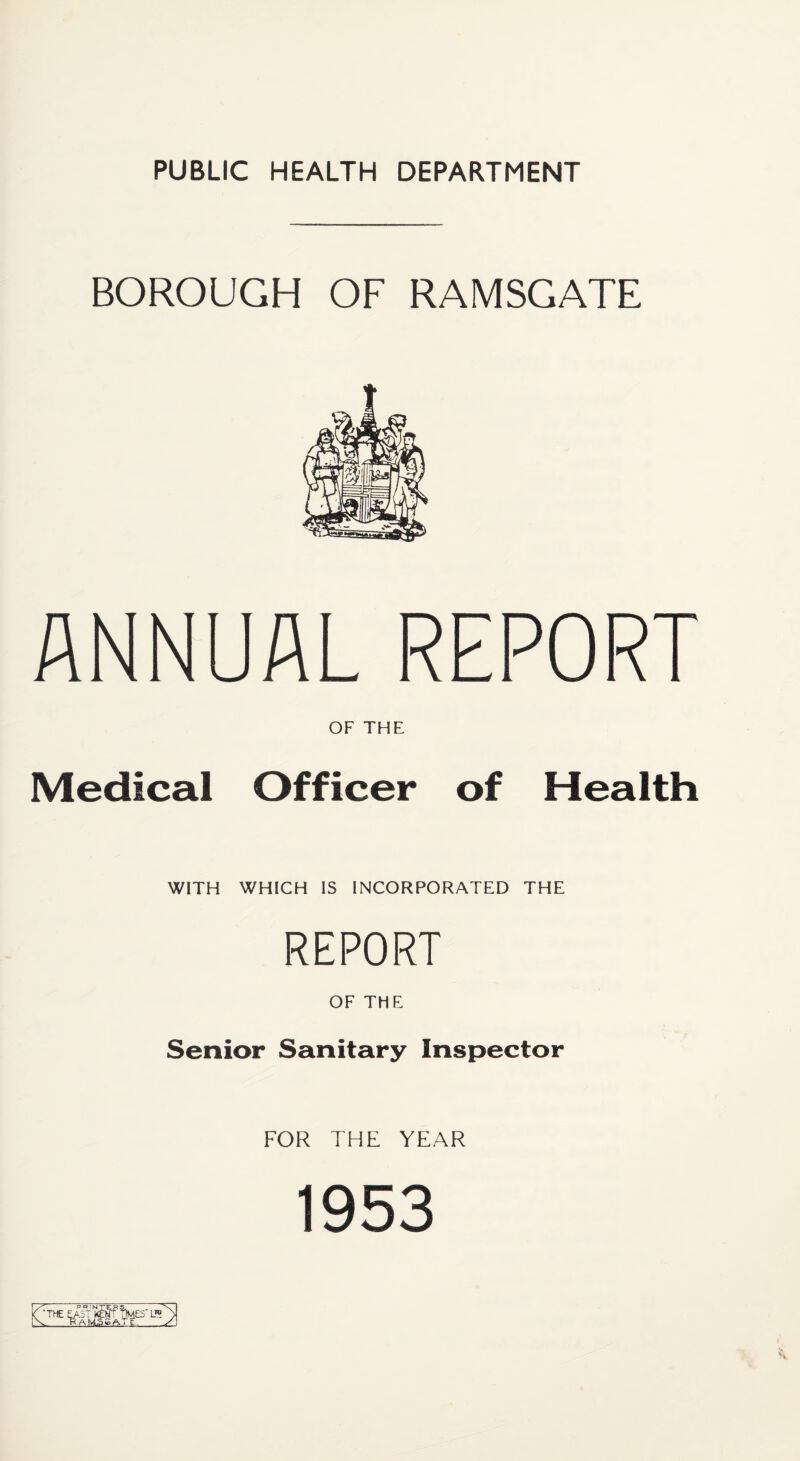 BOROUGH OF RAMSGATE ANNUAL REPORT OF THE Medical Officer of Health WITH WHICH IS INCORPORATED THE REPORT OF THE Senior Sanitary Inspector FOR THE YEAR 1953 3 KEtf?f)MES' I® A iyLS £ A. T C-.