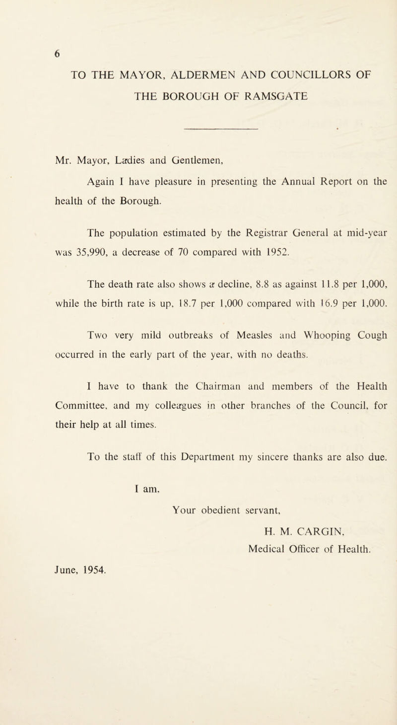 TO THE MAYOR, ALDERMEN AND COUNCILLORS OF THE BOROUGH OF RAMSGATE Mr. Mayor, Ladies and Gentlemen, Again I have pleasure in presenting the Annual Report on the health of the Borough. The population estimated by the Registrar General at mid-year was 35,990, a decrease of 70 compared with 1952. The death rate also shows a decline, 8.8 as against 11.8 per 1,000, while the birth rate is up, 18.7 per 1,000 compared with 16.9 per 1,000. Two very mild outbreaks of Measles and Whooping Cough occurred in the early part of the year, with no deaths. I have to thank the Chairman and members of the Health Committee, and my colleagues in other branches of the Council, for their help at all times. To the stall of this Department my sincere thanks are also due. I am. Your obedient servant. June, 1954. H. M. CARGIN. Medical Officer of Health.