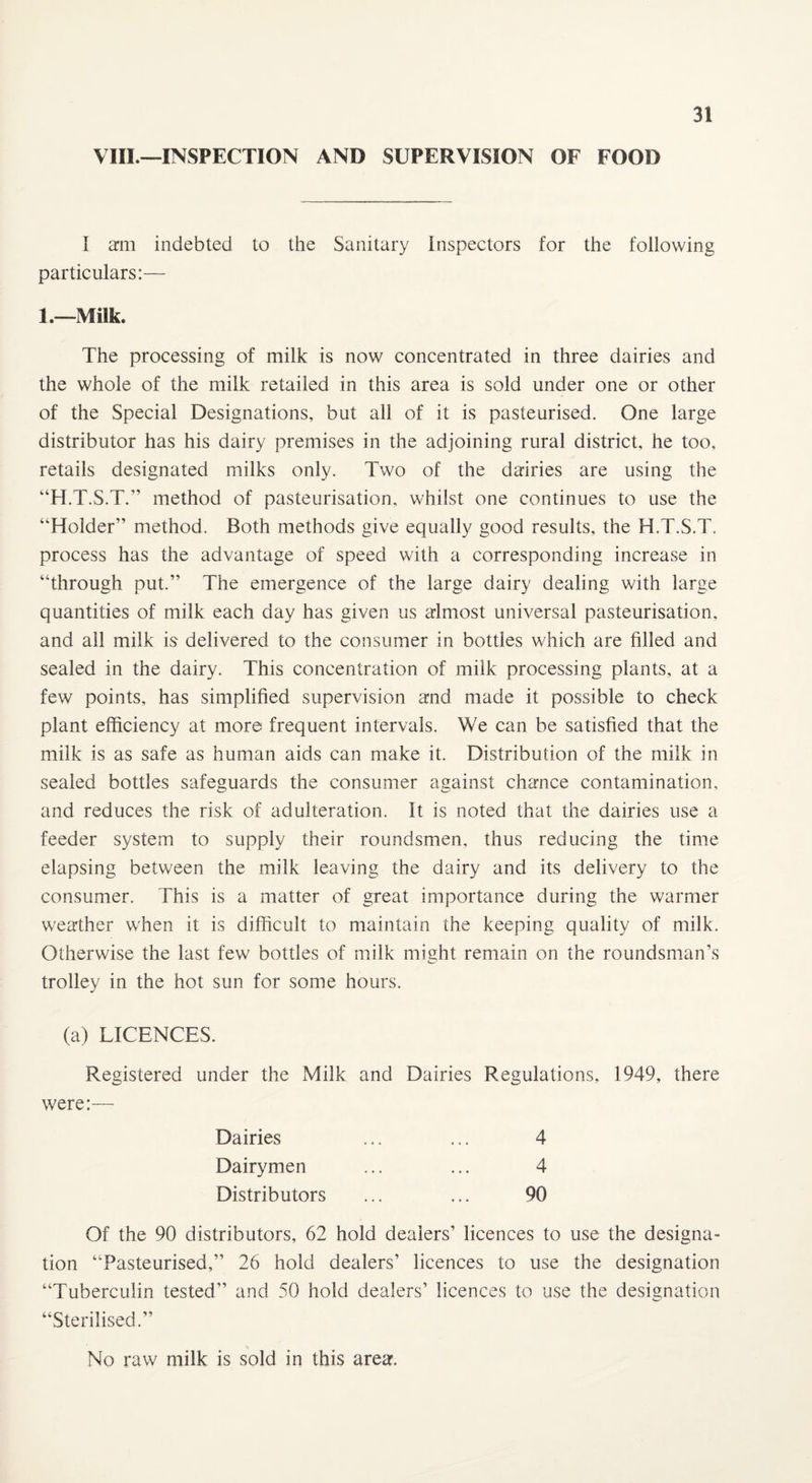 VIII.—INSPECTION AND SUPERVISION OF FOOD I am indebted to the Sanitary Inspectors for the following particulars:— 1.—Milk. The processing of milk is now concentrated in three dairies and the whole of the milk retailed in this area is sold under one or other of the Special Designations, but all of it is pasteurised. One large distributor has his dairy premises in the adjoining rural district, he too, retails designated milks only. Two of the dairies are using the “H.T.S.T.” method of pasteurisation, whilst one continues to use the “Holder” method. Both methods give equally good results, the H.T.S.T. process has the advantage of speed with a corresponding increase in “through put.” The emergence of the large dairy dealing with large quantities of milk each day has given us almost universal pasteurisation, and all milk is delivered to the consumer in bottles which are filled and sealed in the dairy. This concentration of milk processing plants, at a few points, has simplified supervision and made it possible to check plant efficiency at more frequent intervals. We can be satisfied that the milk is as safe as human aids can make it. Distribution of the milk in sealed bottles safeguards the consumer against chance contamination, and reduces the risk of adulteration. It is noted that the dairies use a feeder system to supply their roundsmen, thus reducing the time elapsing between the milk leaving the dairy and its delivery to the consumer. This is a matter of great importance during the warmer weather when it is difficult to maintain the keeping quality of milk. Otherwise the last few bottles of milk might remain on the roundsman’s trolley in the hot sun for some hours. (a) LICENCES. Registered under the Milk and Dairies Regulations, 1949, there were:— Dairies ... ... 4 Dairymen ... ... 4 Distributors ... ... 90 Of the 90 distributors, 62 hold dealers’ licences to use the designa¬ tion “Pasteurised,” 26 hold dealers’ licences to use the designation “Tuberculin tested” and 50 hold dealers’ licences to use the designation “Sterilised.” No raw milk is sold in this area.