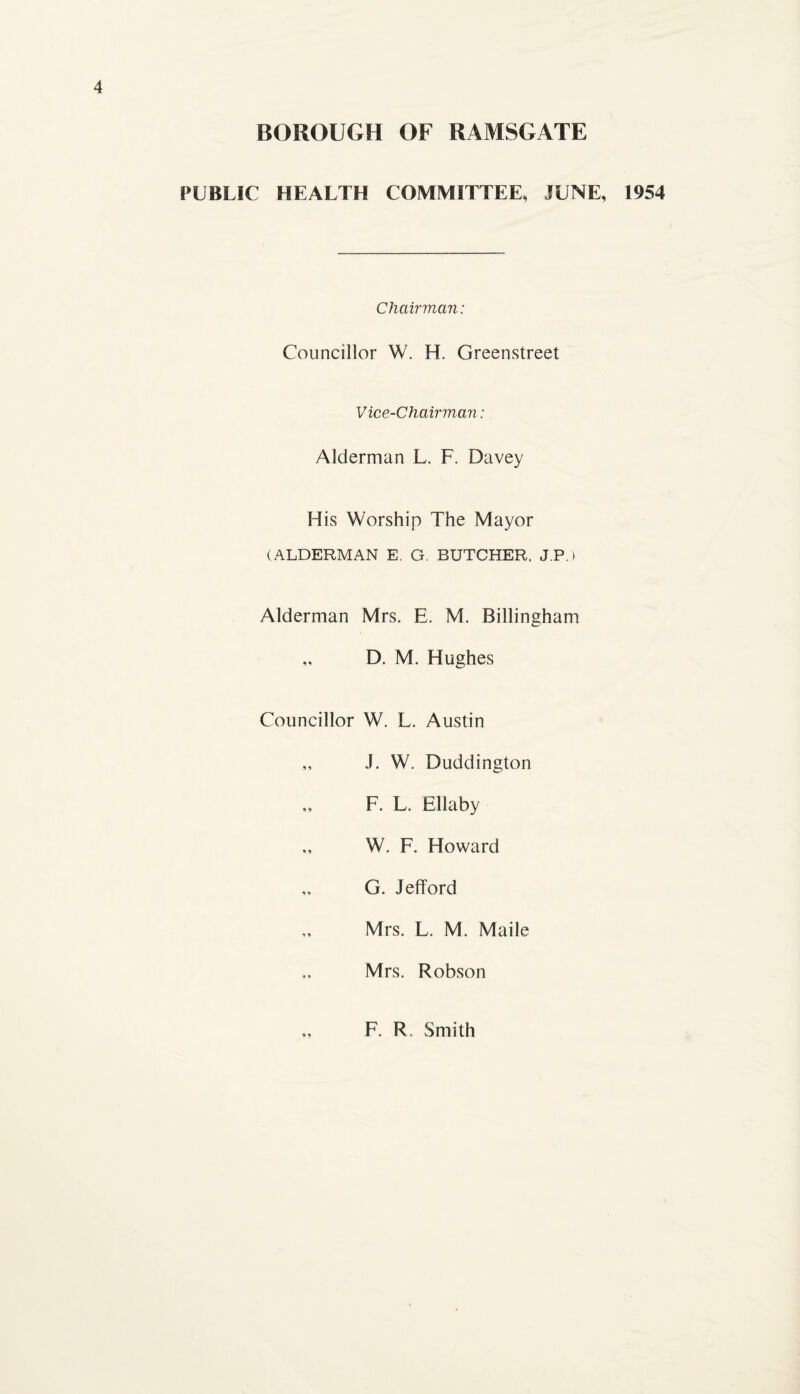 BOROUGH OF RAMSGATE PUBLIC HEALTH COMMITTEE, JUNE, 1954 Chairman: Councillor W. H. Greenstreet Vice-Chairman: Alderman L. F. Davey His Worship The Mayor (ALDERMAN E. G. BUTCHER. J.P.) Alderman Mrs. E. M. Billingham „ D. M. Hughes Councillor W. L. Austin ,, J. W. Duddington F. L. Ellaby „ W. F. Howard „ G. Jefford Mrs. L. M. Made „ Mrs. Robson 99 F. R, Smith