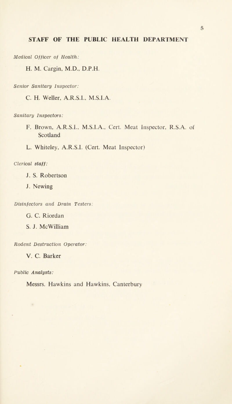 STAFF OF THE PUBLIC HEALTH DEPARTMENT Medical Officer of Health: H. M. Cargin, M.D., D.P.H. Senior Sanitary Inspector: C. H. Weller, A.R.S.L. M.S.I.A. Sanitary Inspectors: F. Brown, A.R.S.L, M.S.I.A., Cert. Meat Inspector. R.S.A. of Scotland L. Whiteley, A.R.S.L (Cert. Meat Inspector) Clerical staff: J. S. Robertson J. Newing Disinfectors and Drain Testers: G. C. Riordan S. J. Me William Rodent Destruction Operator: V. C. Barker Public Analysts: Messrs. Hawkins and Hawkins, Canterbury