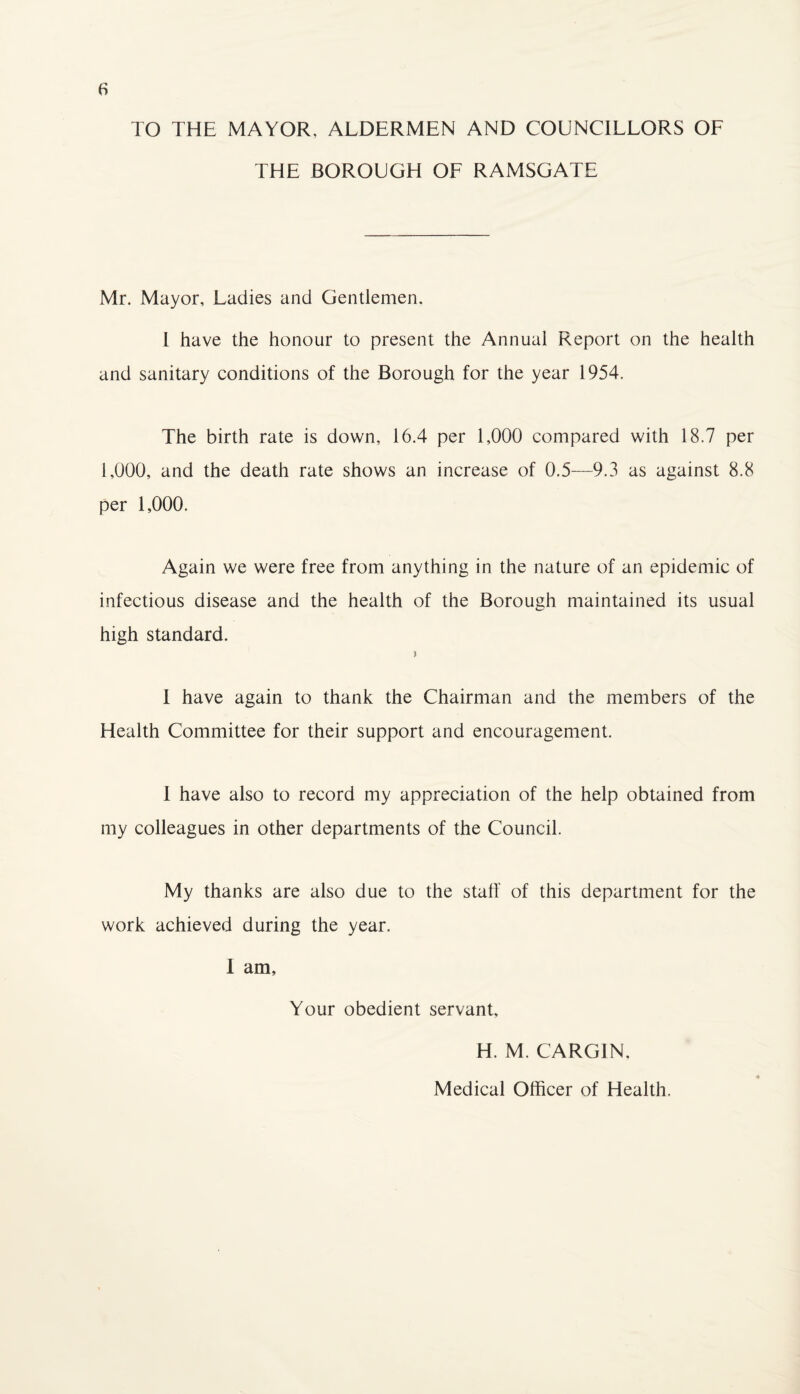 TO THE MAYOR, ALDERMEN AND COUNCILLORS OF THE BOROUGH OF RAMSGATE Mr. Mayor, Ladies and Gentlemen. L have the honour to present the Annual Report on the health and sanitary conditions of the Borough for the year 1954. The birth rate is down, 16.4 per 1,000 compared with 18.7 per 1,000, and the death rate shows an increase of 0.5—9.3 as against 8.8 per 1,000. Again we were free from anything in the nature of an epidemic of infectious disease and the health of the Borough maintained its usual high standard. > I have again to thank the Chairman and the members of the Health Committee for their support and encouragement. I have also to record my appreciation of the help obtained from my colleagues in other departments of the Council. My thanks are also due to the staff of this department for the work achieved during the year, I am, Your obedient servant, H. M. CARGIN, Medical Officer of Health.