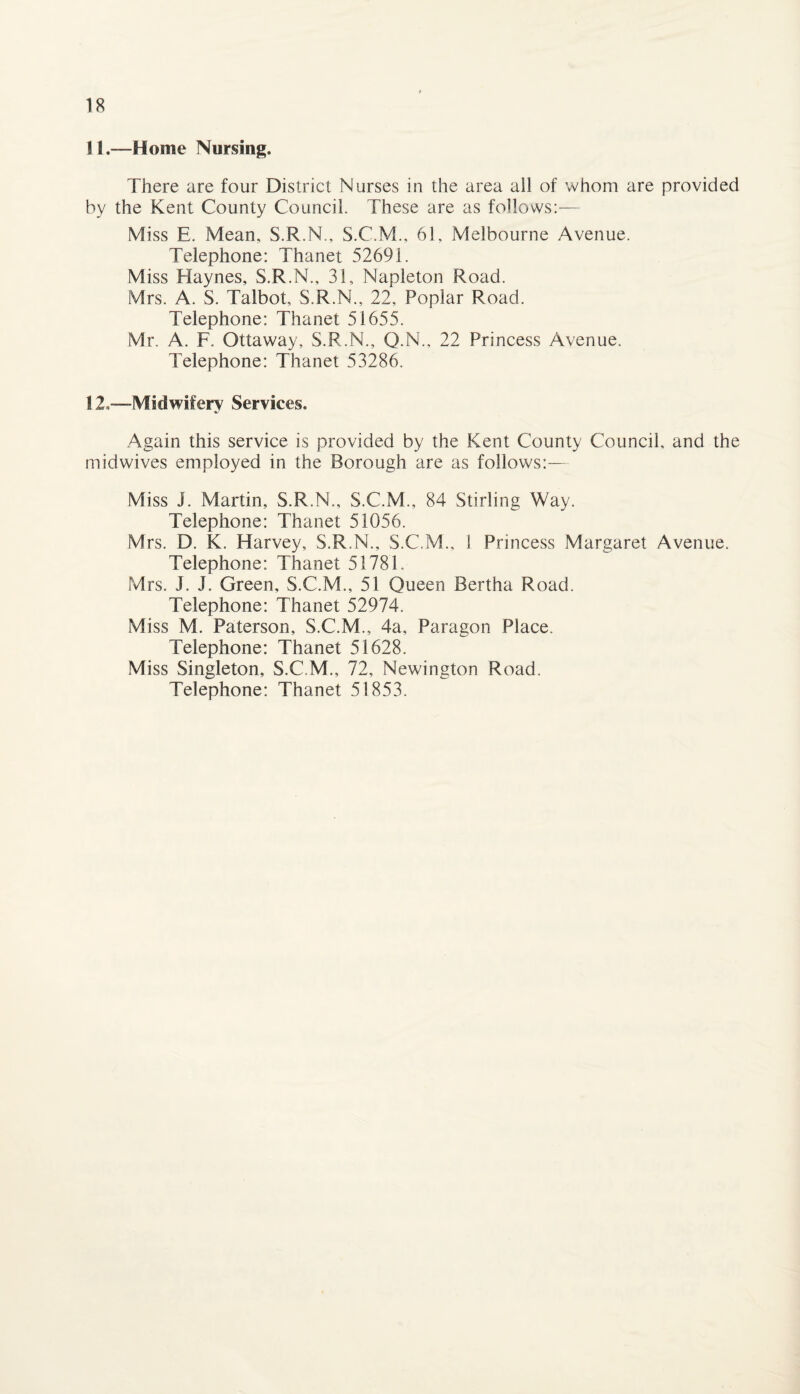 11.—Home Nursing. There are four District Nurses in the area ail of whom are provided by the Kent County Council. These are as follows:— Miss E. Mean, S.R.N., S.C.M., 61, Melbourne Avenue. Telephone: Thanet 52691. Miss Haynes, S.R.N., 31, Napleton Road. Mrs. A. S. Talbot, S.R.N., 22, Poplar Road. Telephone: Thanet 51655. Mr. A. F. Ottaway, S.R.N., Q.N., 22 Princess Avenue. Telephone: Thanet 53286. S 2,—Midwifery Services. Again this service is provided by the Kent County Council, and the midwives employed in the Borough are as follows:— Miss J. Martin, S.R.N., S.C.M., 84 Stirling Way. Telephone: Thanet 51056. Mrs. D. K. Harvey, S.R.N., S.C.M., 1 Princess Margaret Avenue. Telephone: Thanet 51781. Mrs. J. J. Green, S.C.M., 51 Queen Bertha Road. Telephone: Thanet 52974. Miss M. Paterson, S.C.M., 4a, Paragon Place. Telephone: Thanet 51628. Miss Singleton, S.C.M., 72, Newington Road. Telephone: Thanet 51853.