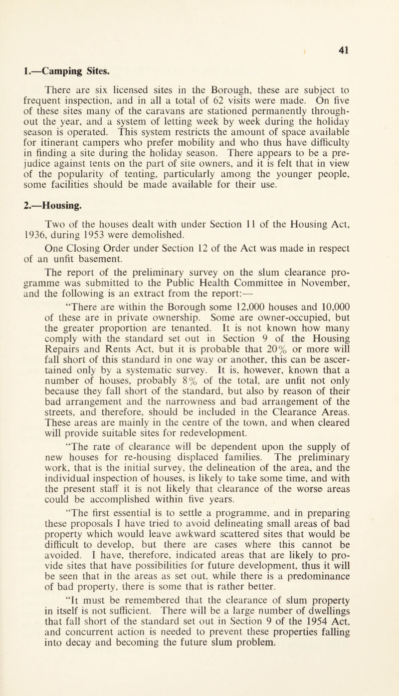 1. —Camping Sites. There are six licensed sites in the Borough, these are subject to frequent inspection, and in all a total of 62 visits were made. On five of these sites many of the caravans are stationed permanently through¬ out the year, and a system of letting week by week during the holiday season is operated. This system restricts the amount of space available for itinerant campers who prefer mobility and who thus have difficulty in finding a site during the holiday season. There appears to be a pre¬ judice against tents on the part of site owners, and it is felt that in view of the popularity of tenting, particularly among the younger people, some facilities should be made available for their use. 2. —Housing. Two of the houses dealt with under Section 11 of the Housing Act, 1936, during 1953 were demolished. One Closing Order under Section 12 of the Act was made in respect of an unfit basement. The report of the preliminary survey on the slum clearance pro¬ gramme was submitted to the Public Health Committee in November, and the following is an extract from the report:— “There are within the Borough some 12,000 houses and 10,000 of these are in private ownership. Some are owner-occupied, but the greater proportion are tenanted. It is not known how many comply with the standard set out in Section 9 of the Housing Repairs and Rents Act, but it is probable that 20% or more will fall short of this standard in one way or another, this can be ascer¬ tained only by a systematic survey. It is, however, known that a number of houses, probably 8% of the total, are unfit not only because they fall short of the standard, but also by reason of their bad arrangement and the narrowness and bad arrangement of the streets, and therefore, should be included in the Clearance Areas. These areas are mainly in the centre of the town, and when cleared will provide suitable sites for redevelopment. “The rate of clearance will be dependent upon the supply of new houses for re-housing displaced families. The preliminary work, that is the initial survey, the delineation of the area, and the individual inspection of houses, is likely to take some time, and with the present staff it is not likely that clearance of the worse areas could be accomplished within five years. “The first essential is to settle a programme, and in preparing these proposals I have tried to avoid delineating small areas of bad property which would leave awkward scattered sites that would be difficult to develop, but there are cases where this cannot be avoided. I have, therefore, indicated areas that are likely to pro¬ vide sites that have possibilities for future development, thus it will be seen that in the areas as set out, while there is a predominance of bad property, there is some that is rather better. “It must be remembered that the clearance of slum property in itself is not sufficient. There will be a large number of dwellings that fall short of the standard set out in Section 9 of the 1954 Act, and concurrent action is needed to prevent these properties falling into decay and becoming the future slum problem.