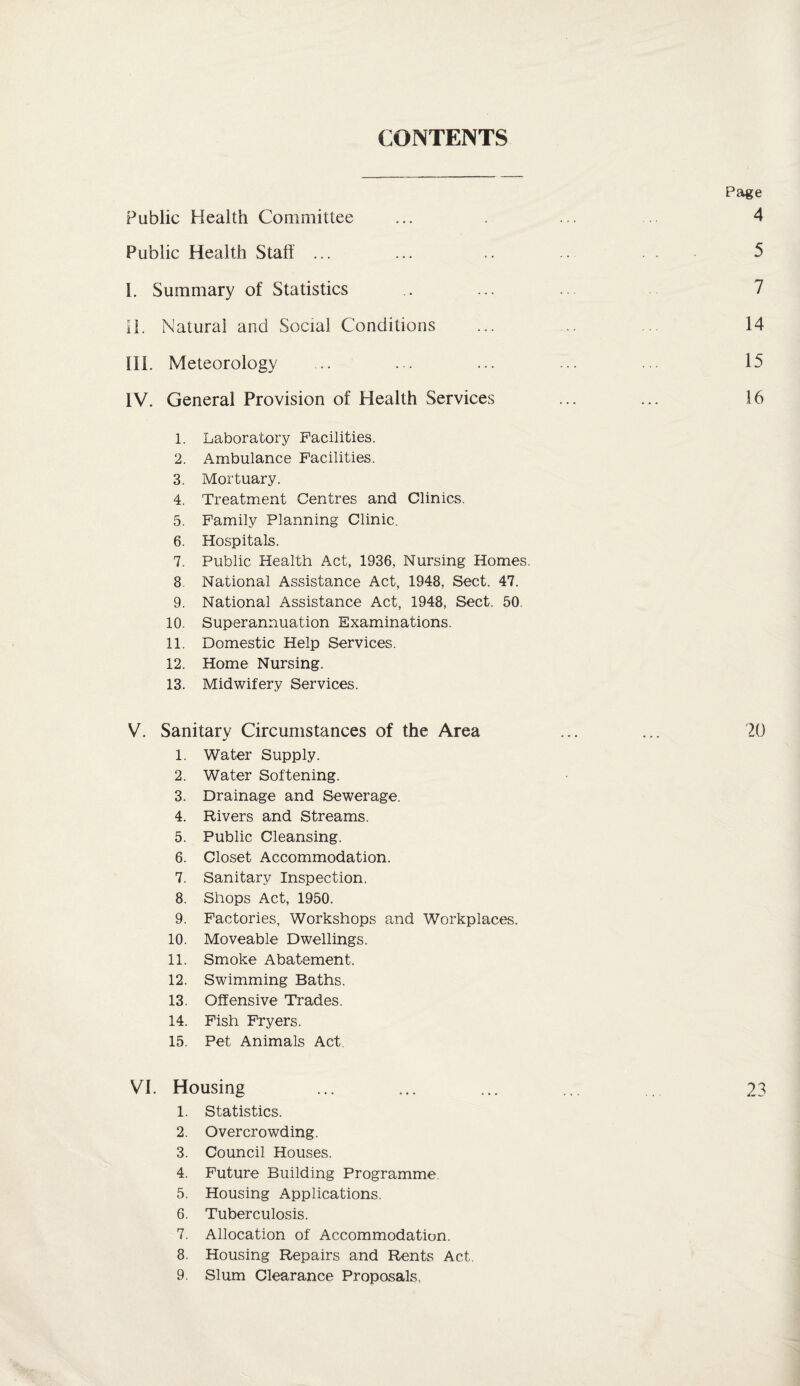 CONTENTS Page Public Health Committee ... . ... 4 Public Health Staff ... ... .. .. 5 I. Summary of Statistics .. ... ... 7 II. Natural and Social Conditions ... 14 III. Meteorology ... ... ... ... ... 15 IV. General Provision of Health Services ... ... 16 1. Laboratory Facilities. 2. Ambulance Facilities. 3. Mortuary. 4. Treatment Centres and Clinics. 5. Family Planning Clinic. 6. Hospitals. 7. Public Health Act, 1936, Nursing Homes, 8. National Assistance Act, 1948, Sect. 47. 9. National Assistance Act, 1948, Sect. 50 10. Superannuation Examinations. 11. Domestic Help Services. 12. Home Nursing. 13. Midwifery Services. V. Sanitary Circumstances of the Area ... ... 20 1. Water Supply. 2. Water Softening. 3. Drainage and Sewerage. 4. Rivers and Streams. 5. Public Cleansing. 6. Closet Accommodation. 7. Sanitary Inspection. 8. Shops Act, 1950. 9. Factories, Workshops and Workplaces. 10. Moveable Dwellings. 11. Smoke Abatement. 12. Swimming Baths. 13. Offensive Trades. 14. Fish Fryers. 15. Pet Animals Act VI. Housing 23 1. Statistics. 2. Overcrowding. 3. Council Houses. 4. Future Building Programme 5. Housing Applications. 6. Tuberculosis. 7. Allocation of Accommodation. 8. Housing Repairs and Rents Act. 9. Slum Clearance Proposals.