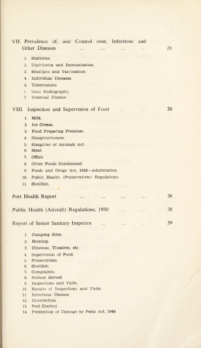 VII. Prevalence of, and Control over. Infectious and Other Diseases 1. Statistics. 2. Diphtheria and Immunisation. 3. Smallpox and Vaccination 4. Individual Diseases. 5. Tuberculosis. G. Mass Radiography. 7. Venereal Disease. VIII. Inspection and Supervision of Food 1. Milk. 2. Ice Cream. 3. Food Preparing Premises. 4. Slaughterhouses. 5. Slaughter of Animals Act. 6. Meat. 7. Offals. 8. Other Foods Condemned. 9. Foods and Drugs Act, 1938—Adulteration 10. Public Health (Preservatives) Regulations. 11. Shellfish. Port Health Report Public Health (Aircraft) Regulations, 1950 Report of Senior Sanitary Inspector 1. Camping Sites. 2. Housing. 3. Cinemas, Theatres, etc 4. Supervision of Food. 5. Prosecutions. 6. Shellfish. 7. Complaints. 8. Notices Served. 9. Inspections and Visits. 10. Results of Inspections and Visits. 11. Infectious Disease. 12. Disinfection. 13. Pest Control.