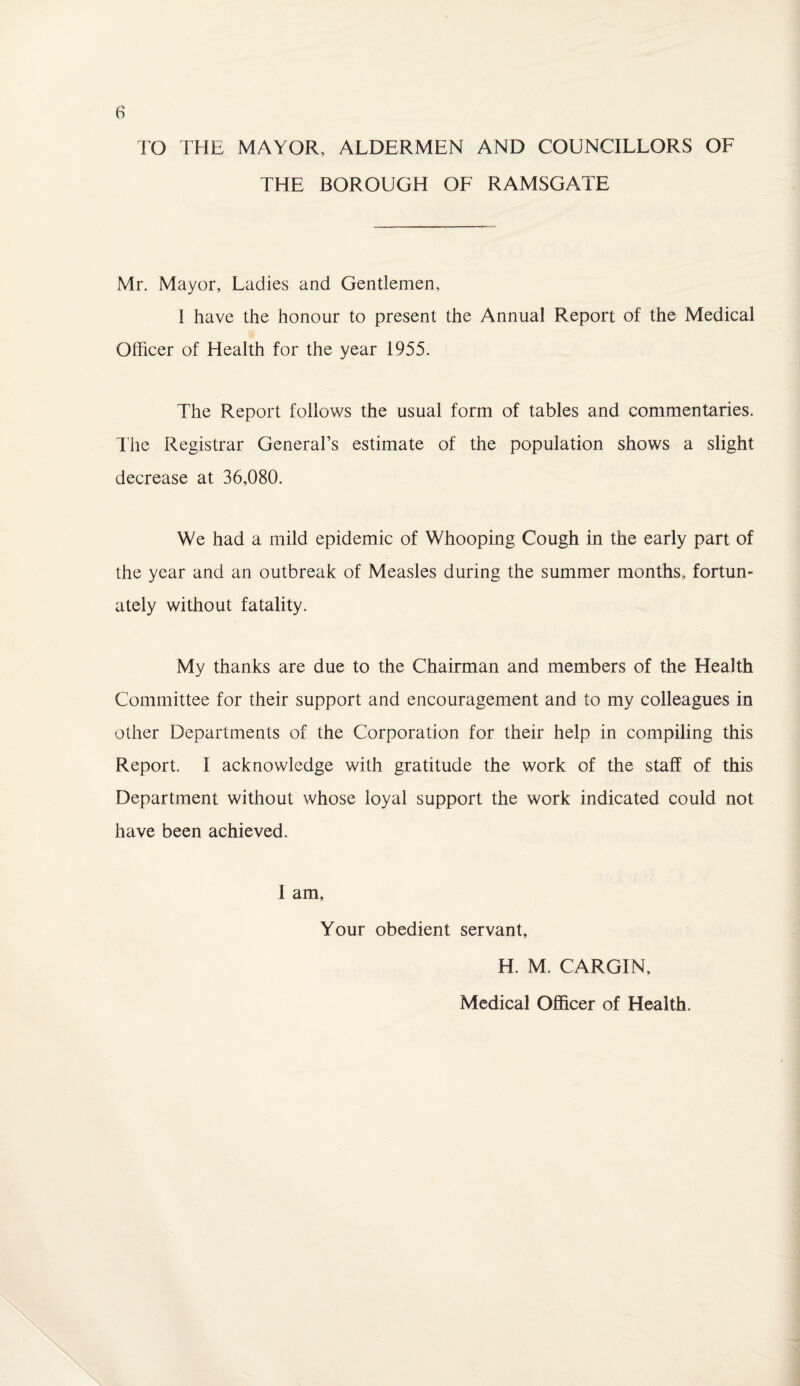 TO THE MAYOR, ALDERMEN AND COUNCILLORS OF THE BOROUGH OF RAMSGATE Mr. Mayor, Ladies and Gentlemen, 1 have the honour to present the Annual Report of the Medical Officer of Health for the year 1955. The Report follows the usual form of tables and commentaries. The Registrar General’s estimate of the population shows a slight decrease at 36,080. We had a mild epidemic of Whooping Cough in the early part of the year and an outbreak of Measles during the summer months, fortun¬ ately without fatality. My thanks are due to the Chairman and members of the Health Committee for their support and encouragement and to my colleagues in other Departments of the Corporation for their help in compiling this Report. I acknowledge with gratitude the work of the staff of this Department without whose loyal support the work indicated could not have been achieved. I am, Your obedient servant, H. M. CARGIN, Medical Officer of Health.