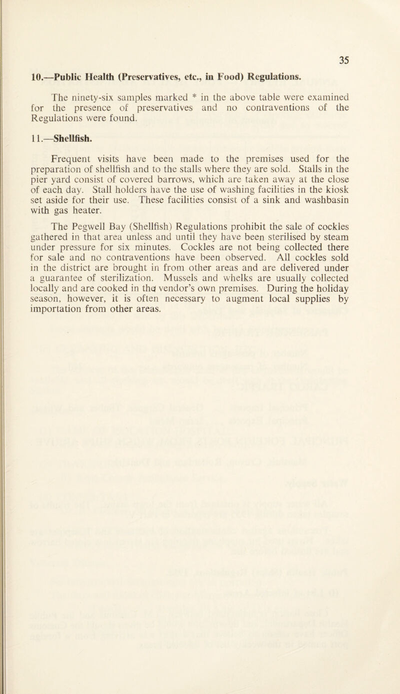 10. —-Public Health (Preservatives, etc., in Food) Regulations. The ninety-six samples marked * in the above table were examined for the presence of preservatives and no contraventions of the Regulations were found. 11. —Shellfish. Frequent visits have been made to the premises used for the preparation of shellfish and to the stalls where they are sold. Stalls in the pier yard consist of covered barrows, which are taken away at the close of each day. Stall holders have the use of washing facilities in the kiosk set aside for their use. These facilities consist of a sink and washbasin with gas heater. The Pegwell Bay (Shellfish) Regulations prohibit the sale of cockles gathered in that area unless and until they have been sterilised by steam under pressure for six minutes. Cockles are not being collected there for sale and no contraventions have been observed. All cockles sold in the district are brought in from other areas and are delivered under a guarantee of sterilization. Mussels and whelks are usually collected locally and are cooked in thq vendor’s own premises. During the holiday season, however, it is often necessary to augment local supplies by importation from other areas.