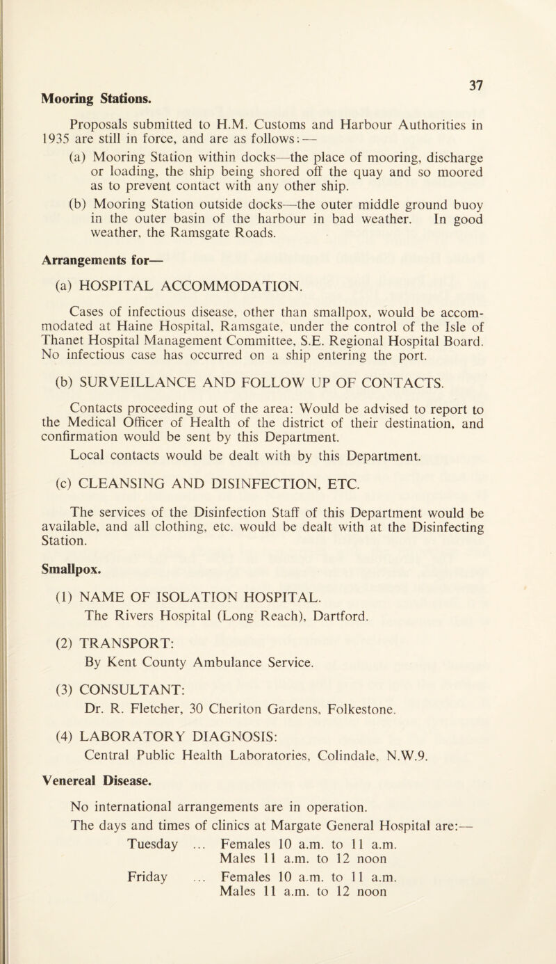 Mooring Stations. Proposals submitted to H.M. Customs and Harbour Authorities in 1935 are still in force, and are as follows: — (a) Mooring Station within docks—the place of mooring, discharge or loading, the ship being shored off the quay and so moored as to prevent contact with any other ship. (b) Mooring Station outside docks—the outer middle ground buoy in the outer basin of the harbour in bad weather. In good weather, the Ramsgate Roads. Arrangements for— (a) HOSPITAL ACCOMMODATION. Cases of infectious disease, other than smallpox, would be accom¬ modated at Haine Hospital, Ramsgate, under the control of the Isle of Thanet Hospital Management Committee, S.E. Regional Hospital Board. No infectious case has occurred on a ship entering the port. (b) SURVEILLANCE AND FOLLOW UP OF CONTACTS. Contacts proceeding out of the area: Would be advised to report to the Medical Officer of Health of the district of their destination, and confirmation would be sent by this Department. Local contacts would be dealt with by this Department. (c) CLEANSING AND DISINFECTION, ETC. The services of the Disinfection Staff of this Department would be available, and all clothing, etc. would be dealt with at the Disinfecting Station. Smallpox. (1) NAME OF ISOLATION HOSPITAL. The Rivers Hospital (Long Reach), Dartford. (2) TRANSPORT: By Kent County Ambulance Service. (3) CONSULTANT: Dr. R. Fletcher, 30 Cheriton Gardens, Folkestone. (4) LABORATORY DIAGNOSIS: Central Public Health Laboratories, Colindale, N.W.9. Venereal Disease. No international arrangements are in operation. The days and times of clinics at Margate General Hospital are:— Tuesday ... Females 10 a.m. to 11 a.m. Males 11 a.m. to 12 noon Friday ... Females 10 a.m. to 11 a.m. Males 11 a.m. to 12 noon