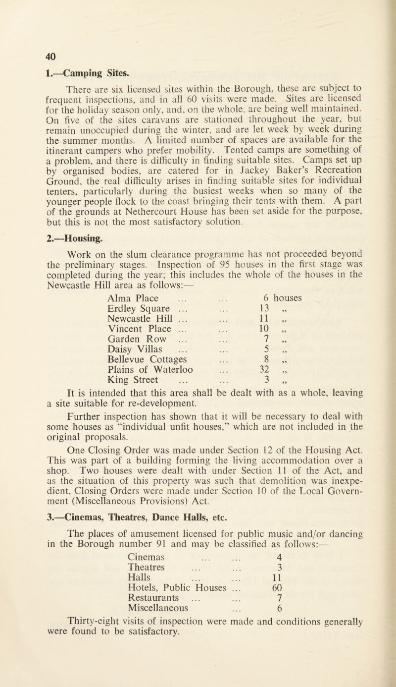 1. —Camping Sites. There are six licensed sites within the Borough, these are subject to frequent inspections, and in all 60 visits were made. Sites are licensed for the holiday season only, and, on the whole, are being well maintained. On five of the sites caravans are stationed throughout the year, but remain unoccupied during the winter, and are let week by week during the summer months. A limited number of spaces are available for the itinerant campers who prefer mobility. Tented camps are something of a problem, and there is difficulty in finding suitable sites. Camps set up by organised bodies, are catered for in Jackey Baker’s Recreation Ground, the real difficulty arises in finding suitable sites for individual tenters, particularly during the busiest weeks when so many of the younger people flock to the coast bringing their tents with them. A part of the grounds at Nethercourt House has been set aside for the purpose, but this is not the most satisfactory solution. 2. —Housing. Work on the slum clearance programme has not proceeded beyond the preliminary stages. Inspection of 95 houses in the first stage was completed during the year; this includes the whole of the houses in the Newcastle Hill area as follows: — Alma Place ... ... 6 houses Erdley Square ... ... 13 Newcastle Hill ... ... 11 Vincent Place ... ... 10 Garden Row ... ... 7 Daisy Villas ... ... 5 Bellevue Cottages ... 8 Plains of Waterloo ... 32 King Street ... ... 3 It is intended that this area shall be dealt with as a whole, leaving a site suitable for re-development. Further inspection has shown that it will be necessary to deal with some houses as “individual unfit houses,” which are not included in the original proposals. One Closing Order was made under Section 12 of the Housing Act. This was part of a building forming the living accommodation over a shop. Two houses were dealt with under Section 11 of the Act, and as the situation of this property was such that demolition was inexpe¬ dient, Closing Orders were made under Section 10 of the Local Govern¬ ment (Miscellaneous Provisions) Act. 3. -—Cinemas, Theatres, Dance Halls, etc. The places of amusement licensed for public music and/or dancing in the Borough number 91 and may be classified as follows:— Cinemas ... ... 4 Theatres ... ... 3 Halls ... ... 11 Hotels, Public Houses ... 60 Restaurants ... ... 7 Miscellaneous ... 6 Thirty-eight visits of inspection were made and conditions generally were found to be satisfactory.