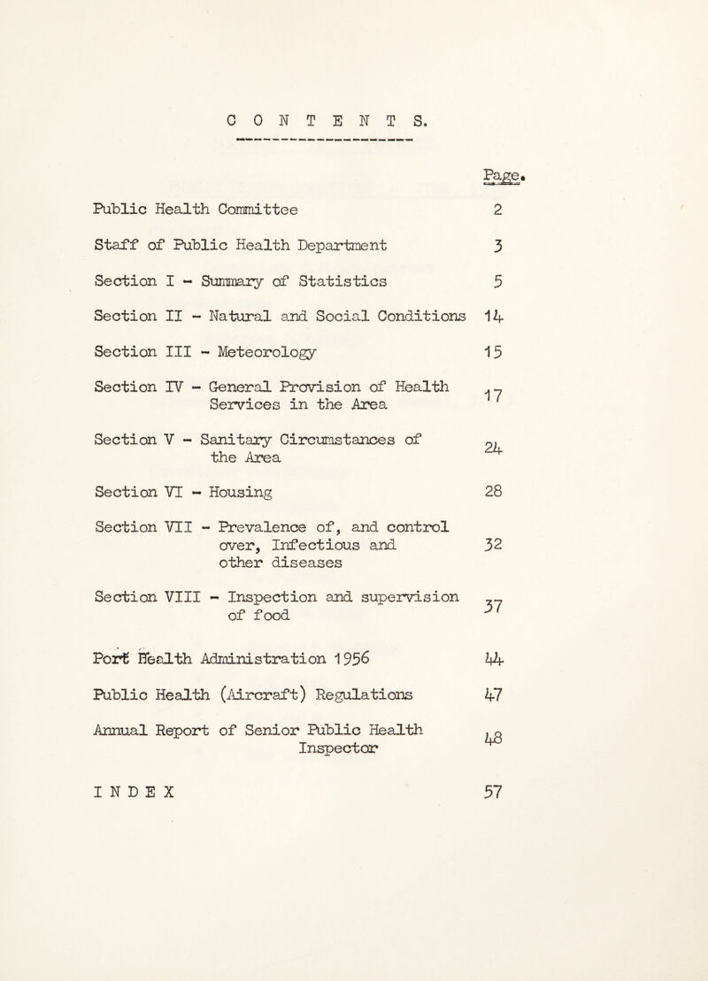 CONTENTS. Page* -^CL-at Public Health Committee 2 Staff of Public Health Department 3 Section I - Summary of Statistics 5 Section II - Natural and Social Conditions 14- Section III - Meteorology 15 Section IV - General Provision of Health ^ Services in the Area Section V - Sanitary Circumstances of the Area Section VI - Housing 28 Section VII - Prevalence of, and control over. Infectious and 32 other diseases Section VIII - Inspection and supervision »_ of food **1 Port Health Administration 1956 44- Public Health (Aircraft) Regulations 47 Annual Report of Senior Public Health .q Inspector INDEX 57