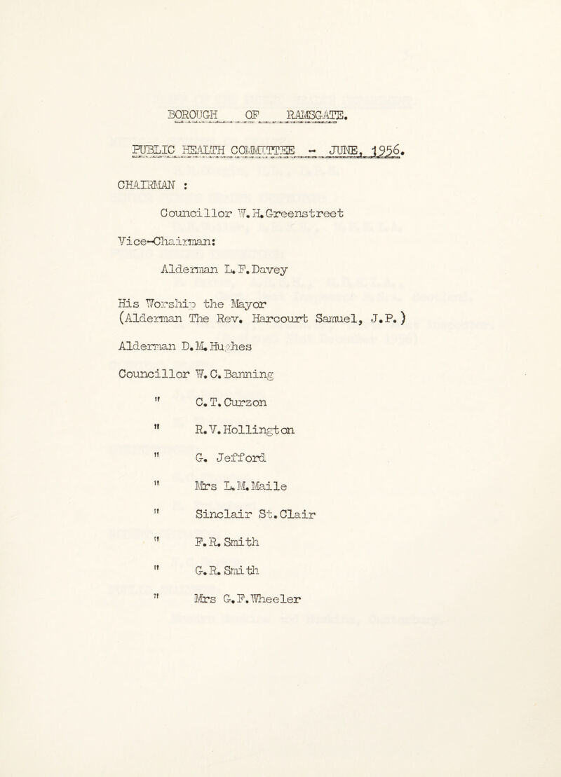 BOROUGH RAMSGATE. OP PUBLIC HEALTH COMMITTSE - JUNE, 1956. r^=^ecxr^e.3S3B:.-‘JC-z.x-r.x- -.g--..vr r.-.r ^ -»•*. -gjrnsjavcaBaaafc. Mlr.Ktef.Xms-Ttrarmri%t CHAIRMAN : Councillor ¥. H. Greenstreet Vi ce-Oliainnan: Alderman L. F'.Davey His Worship the Mayor (Alderman The Rev. Harcourt Samuel, J.P. ) Alderman D. M* Hughes Councillor W. C. Banning C. T. Curzon R. V. Hollingt on ,f G. Jefford ” Mrs L. M. Maile If Sinclair St.Clair M P. R. Smith ,f G.R. Smith Mrs G.P. Wheeler
