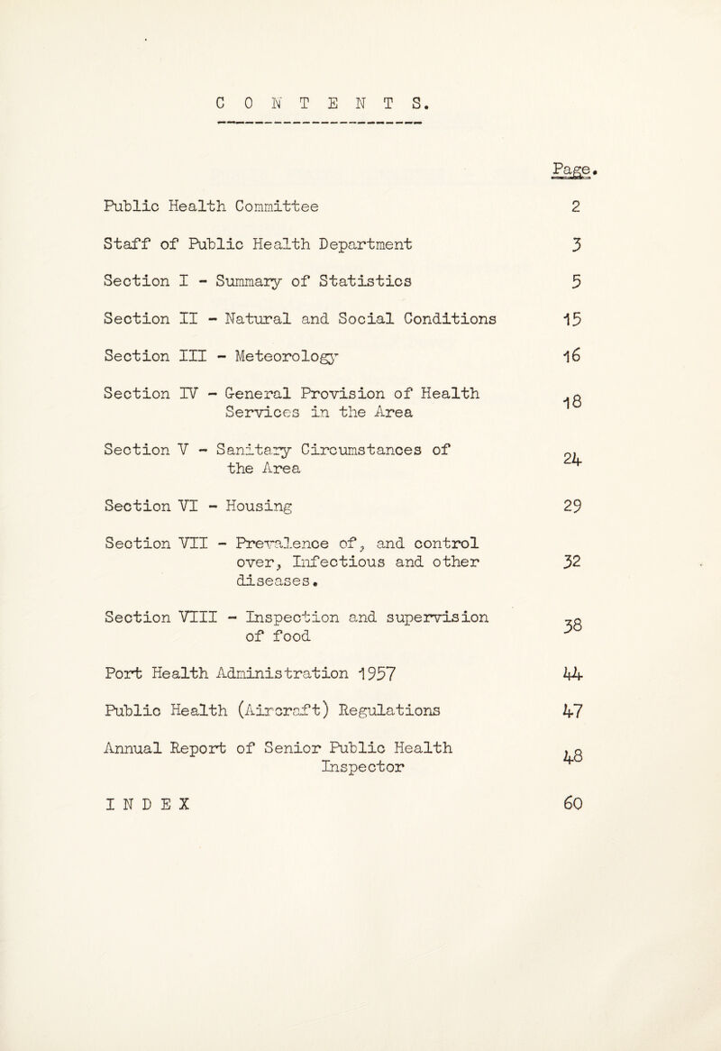 CONTENTS. Page* Public Health Committee 2 Staff of Public Health Department 3 Section I - Summary of Statistics 5 Section II - Natural and Social Conditions 15 Section III - Meteorology 16 Section IV - G-eneral Provision of Health Services in the Area Section V - Sanitary Circumstances of the Area Section VI - Housing Section VII - Prevalence ofP and control over., Infectious and other diseases * Section VIII - Inspection and supervision of food 29 32 38 Port Health Administration 1957 Public Health (Aircraft) Regulations Annual Report of Senior Public Health Inspector IfZf 47 48 INDEX 60