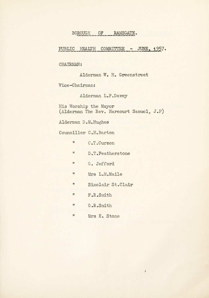 RAMSGATE. BOROUG-H OF FJBLIC,, HEALTH COMMITTEE CHAIRMAN: Alderman W. H. G-reenstreet Vice-Chairman: Alderman L.F„Davey His Worship the Mayor (Alderman The Rev. Harcourt Samuel, J.P) Alderman D.M.Hughes Councillor C«H.Barton n C.T.Curzon D*T. Feathers tone  G-. Jefford ” Mrs L*M.Maile ” Sinclair St.Clair  F.R.Smith  G-.R. Smith Mrs E. Stone