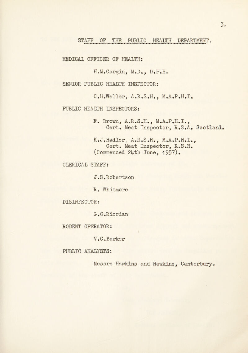 3. STAFF OF THE PUBLIC HEALTH DEPARTMENT 0 MEDICAL OFFICER OF HEALTH: HoM.Cargin, M.D., D.P.H. SENIOR PUBLIC HEALTH INSPECTOR: C.H.Weller, A.R.S.H., M.A.P.H.I. PUBLIC HEALTH INSPECTORS: F. Brown, A.R.S.H., M.A.P.H.I., Cert. Meat Inspector, R.S.A. Scotland. K.J.Hadler,, A.R.S.H., M.A.P.H.I., Cert. Meat Inspector, R.S.H. (Commenced 24th June, 1957)* CLERICAL STAFF: J.S.Robert son Ro Whitmore DISINFECTOR: G-.C .Riordan RODENT OPERATOR: V.C.Barker PUBLIC ANALYSTS: Messrs Hawkins and Hawkins, Canterbury.