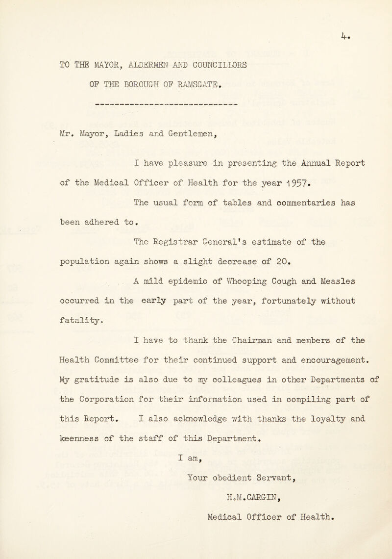 TO THE MAYOR, ALDERMEN AND COUNCILLORS OF THE BOROUG-H OF RAMSG-ATE. Mr, Mayor, Ladies and G-entlemen, I have pleasure in presenting the Annual Report of the Medical Officer of Health for the year 1957* The usual form of tahles and commentaries has been adhered to . The Registrar G-eneral's estimate of the population again shows a slight decrease of 20. A mild epidemic of Whooping Cough and Measles occurred in the early part of the year, fortunately without fatality. I have to thank the Chairman and members of the Health Committee for their continued support and encouragement. My gratitude is also due to my colleagues in other Departments of the Corporation for their information used in compiling part of this Report. I also acknowledge with thanks the loyalty and keenness of the staff of this Department. I am. Your obedient Servant, HoM.CARG-IN, Medical Officer of Health.