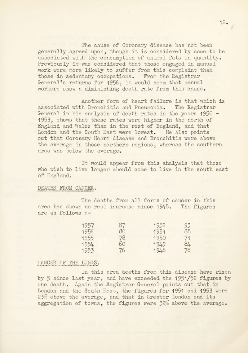 12* The cause of Coronary disease has not been generally agreed upon, though it is considered by some to be associated with the consumption of animal fats in quantity. Previously it was considered that those engaged in manual work were more likely to suffer from this complaint than those in sedentary occupations. From the Registrar General*s returns for 1956? it would seem that manual workers show a diminishing death rate from this cause. Another form of heart failure is that which is associated with Bronchitis and Pneumonia. The Registrar G-eneral in his analysis of death rates in the years 1950 - 1953? shows that these rates were higher in the north of England and Wales than in the rest of England, and that London and the South East were lowest. He also points out that Coronary Heart disease and Bronchitis were above the average in those northern regions, whereas the southern area was below the average. It would appear from this ahalysis that those who wish to live longer should come to live in the south east of Englandc DEATHS FROM CANCER 0 The deaths from all forms of cancer in this area has shown no real increase since 1948* The figures are as follows :- 1957 87 1952 93 1956 80 1951 88 1955 78 1950 71 1954 60 1949 84 1953 76 1948 78 * CANCER OF THE LUNGS; In this area deaths from this disease have risen by 5 since last year, and have exceeded the 1951/52 figures by one death. Again the Registrar G-eneral points out that in London and the South East, the figures for 1951 and 1953 were 23/? above the average, and that in Greater London and its aggregation of towns, the figures were 32% above the average.