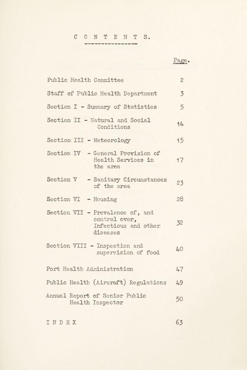 CONTENTS. PaSe- Public Health Committee 2 Staff of Public Health Department 3 Section I - Summary of Statistics 5 Section II - ■ Natural and Social 14 Conditions Section III - Meteorology 15 Section IV - G-eneral Provision of Health Services in the area 17 Section V - Sanitary Circumstances 23 of the area Section VI - Housing 28 Section VII - Prevalence of, and control over, Infectious and other diseases 32 Section VIII - Inspection and 40 supervision of food Port Health Administration 47 Public Health (Aircraft) Regulations 49 Annual Report of Senior Public rn Health Inspector INDEX 63