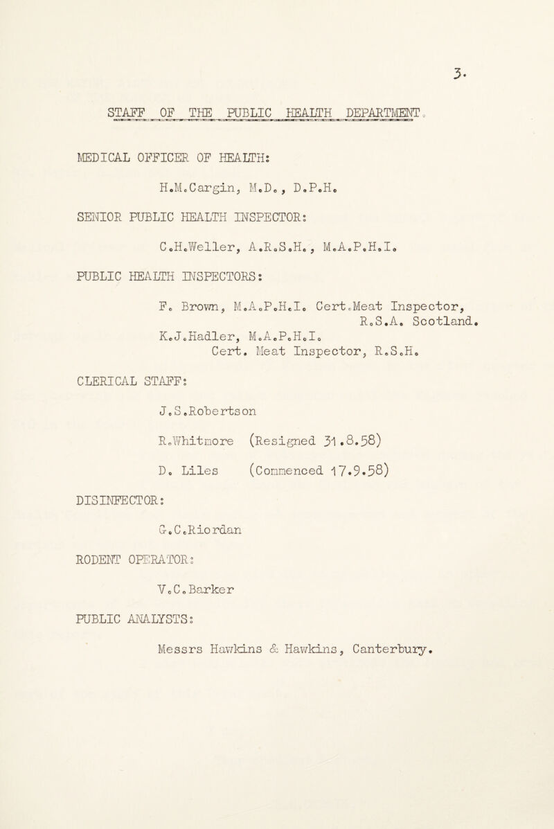 MEDICAL OFFICER OF HEALTH? H.M.Cargin, M.D«, DoPoH* SENIOR PUBLIC HEALTH INSPECTOR? C.H.Weller, A.RoSoH., M.A.P.H.I. PUBLIC HEALTH INSPECTORS? Fo Brown, M.A0PoH*I8 CertcMeat Inspector, RoS.A0 Scotland. KeJ.Hadler, M8A8P8H8I8 Cert, Meat Inspector, RcS0H0 CLERICAL STAFF? Jo SoRobertson R«Whitmore (Resigned 31*8,53) Do Liles (Commenced 17*9*58) DISINFECTOR? G-.CoRiordan RODENT OPERATOR? Vo Co Barker PUBLIC ANALYSTS? Messrs Hawkins & Hawkins, Canterbury,