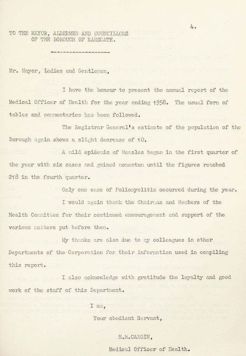 TO THE MAYOR, ALDERMEN AND COUNCILLORS OF THE BOROUGH OF RAMSGATE. 4o Mr. Mayor, Ladies and Gentlemen, I have the honour to present the annual report of the Medical Officer of Health for the year ending 1958* The usual form of tables and commentaries has been followed* The Registrar General1s estimate of the population of the Borough again shows a slight decrease of 10* A mild epidemic of Measles began in the first quarter of the year with six cases and gained momentum until the figures reached '218 in the fourth quarter* Only one case of Poliomyelitis occurred during the year* I would again thank the Chairman and Members of the Health Committee for their continued encouragement and support of the various matters put before them* My thanks are also due to my colleagues in other Departments of the Corporation for their information used in compiling this report, I also acknowledge with gratitude the loyalty and good 770rk of the staff of this Department* I an, Your obedient Servant, HoMoCARGIN, Medical Officer of Health.