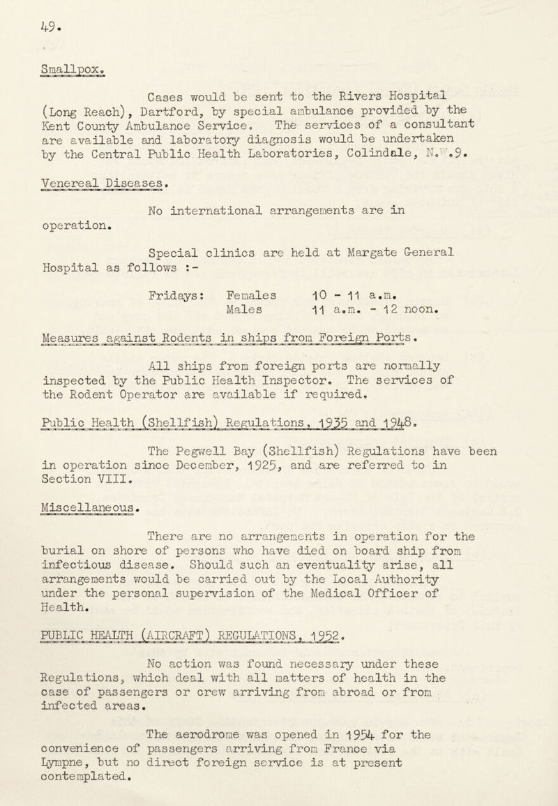 Smallpox. rarat —y sc- Gases would be sent to the Rivers Hospital (Long Reach), Dartford, by special ambulance provided by the Kent County Ambulance Service« The services of a consultant are available and laboratory diagnosis would be undertaken by the Central Public. Health Laboratories, Colindale, Nc:7.9* Venereal Diseases. No international arrangements are in operation. Special clinics are held at Margate G-eneral Hospital as follows Fridays; Females 10-11 a.rru Males 11 a»m. - 12 noon. Measures against Rodents in ships from Foreign Ports. All ships from foreign ports are normally inspected by the Public Health Inspector. The services of the Rodent Operator are available if required. Public Health (Shellfish) Regulations, 1935 and 1948. The Pegwell Bay (Shellfish) Regulations have been in operation since December, 1925? and are referred to in Section VIII. Miscellaneous. There are no arrangements in operation for the burial on shore of persons who have died on board ship from infectious disease. Should such an eventuality arise, all arrangements would be carried out by the Local Authority under the personal supervision of the Medical Officer of Health. PUBLIC No action was found necessary under these Regulations, which deal with all matters of health in the case of passengers or crew arriving from abroad or from infected areas. The aerodrome was opened in 1954 Tor the convenience of passengers arriving from France via Lympne, but no direct foreign service is at present contemplated.