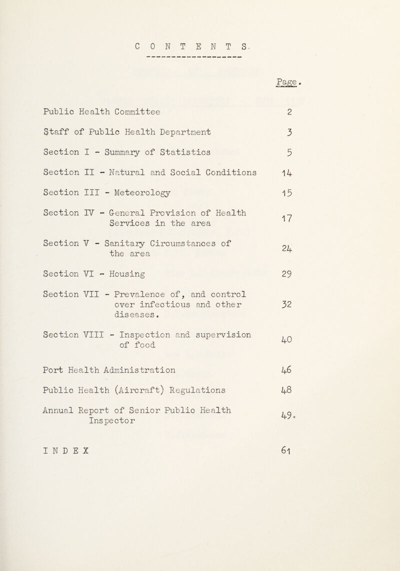 CONTENTS, Page Public Health Committee Staff of Public Health Department Section I ~ Summary of Statistics Section II - Natural and Social Conditions Section III - Meteorology Section IV - G-eneral Provision of Health Services in the area Section V - Sanitary Circumstances of the area Section VI - Housing Section VII Prevalence of, and control over infectious and other diseases. 2 3 5 14 15 17 24 29 32 Section VIII - Inspection and supervision of food 40 Port Health Administration Public Health (Aircraft) Regulations Annual Report of Senior Public Health Inspector 46 48 49 61 INDEX