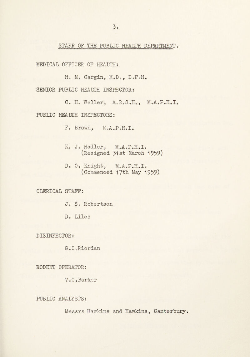 3. STAFF OF THE PUBLIC HEALTH DEPARTMENT, MEDICAL OFFICER OF HEALTH: Ho Mo Cargin, M«»D*, D«PoHo SENIOR PUBLIC HEALTH INSPECTOR: Co Ho Weller, A0RoSoH0, MoA.P«H«I* PUBLIC HEALTH INSPECTORS: Fo Brown, M.AcP.H.I. Ko Jo Hadler, MoA0P*H.I0 (Resigned 3lst March 1959) Do Oo Knight, MoA.P.Holo (Commenced 17th May 1959) CLERICAL STAFF: Jo So Robertson Do Liles DISINFECTOR: G-o C oRiordan RODENT OPERATOR: VoC oBarker PUBLIC ANALYSTS: Messrs Hawkins and Hawkins, Canterbury.