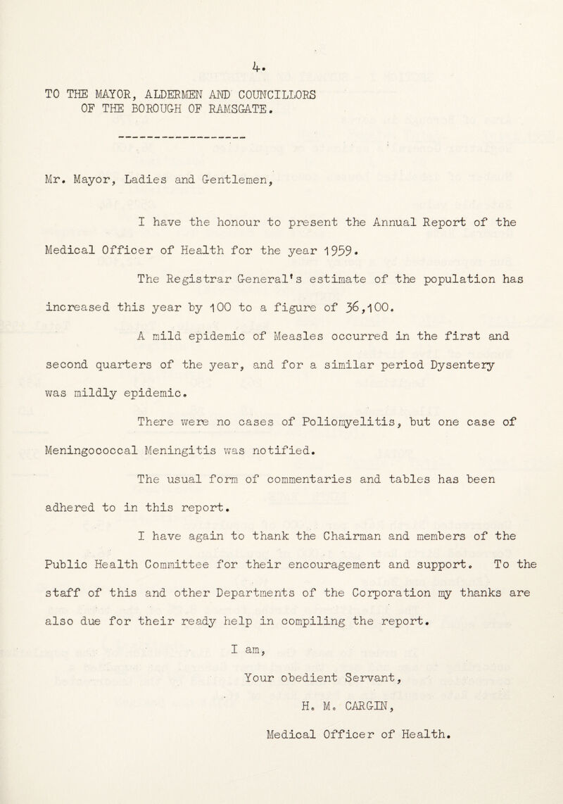 4* TO THE MAYOR, ALDERMEN AND COUNCILLORS OF THE BO ROUGH OF RAMSGATE. Mr. Mayor, Ladies and G-entlemen, I have the honour to present the Annual Report of the Medical Officer of Health for the year 1959• The Registrar G-eneral*s estimate of the population has increased this year by 100 to a figure of 36,100. A mild epidemic of Measles occurred in the first and second quarters of the year, and for a similar period Dysentery was mildly epidemic. There were no cases of Poliomyelitis, but one case of Meningococcal Meningitis was notified. The usual form of commentaries and tables has been adhered to in this report. I have again to thank the Chairman and members of the Public Health Committee for their encouragement and support. To the staff of this and other Departments of the Corporation my thanks are also due for their ready help in compiling the report. I am, Your obedient Servant, Ho Mo CARLIN, Medical Officer of Health.